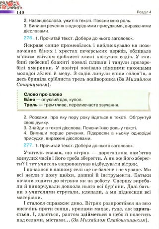 2. Назви дієслова, ужиті в тексті. Поясни їхню роль.
3. Випиши речення з однорідними присудками, вираженими
дієсловами.
276. 1. Прочитай текст. Добери до нього заголовок.
Яскраве сонце променилось і виблискувало на позо­
лочених банях і хрестах печерських церков, обливало
м’яким світлом сріблисті хвилі квітучих садів. У гли­
бині небесної блакиті поволі пливли і танули прозоро-
білі хмаринки. У повітрі повівало ніжними пахощами
молодої зелені й меду. З садів линули співи солов’їв, а
десь бриніла сріблиста трель жайворонка (За Михайлом
Старицьким).
»
Слово про слово
Баня — опуклий дах, купол.
Трель — тремтливе, переливчасте звучання.
& р.
ІРІіДВВ'Л 1'
2. Розкажи, про яку пору року йдеться в тексті. Обґрунтуй
свою думку.
3. Знайди в тексті дієслова. Поясни їхню роль у тексті.
4. Випиши перше речення. Підкресли в ньому однорідні
присудки, виражені дієсловами.
277. 1. Прочитай текст. Добери до нього заголовок.
Учитель сказав, що вітряк — дорогоцінна пам’ятка
минулих часів і його треба зберегти. А як же його зберег­
ти? І тут учитель запропонував відбудувати вітряк.
І почалося в нашому селі ще не бачене і не чуване. Ми
всі несли з дому цвяхи, дошки й інструменти. Батьки
почали ходити до вітряка як на роботу. Спершу вируба­
ли й викорчували довкола нього всі бур’яни. Далі бать­
ки з учителями стругали, клепали, а ми підносили всі
матеріали.
І сталося справжнє диво. Вітряк розпростався на всю
височінь проти сонця, крилами махає, гуде, аж здрига­
ється. І, здається, раптом здійметься в небо й полетить
над селами, містами... (ЗаМихайлом Слабошпицьким).
140_____________________________________________________ Розділ 4
 
