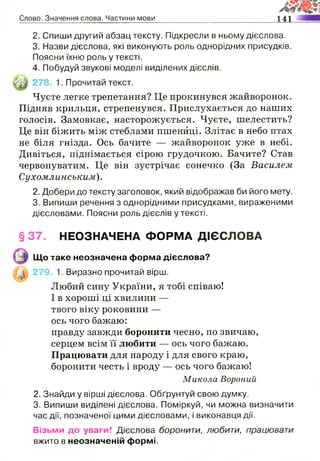 Слово. Значення слова. Частини мови 141
2. Спиши другий абзац тексту. Підкресли в ньому дієслова.
3. Назви дієслова, які виконують роль однорідних присудків.
Поясни їхню роль у тексті.
4. Побудуй звукові моделі виділених дієслів.
Чуєте легке трепетання? Це прокинувся жайворонок.
Підняв крильця, стрепенувся. Прислухається до наших
голосів. Замовкає, насторожується. Чуєте, шелестить?
Це він біжить між стеблами пшениці. Злітає в небо птах
не біля гнізда. Ось бачите — жайворонок уже в небі.
Дивіться, піднімається сірою грудочкою. Бачите? Став
червонуватим. Це він зустрічає сонечко (За Василем
Сухомлинським).
2. Добери до тексту заголовок, який відображав би його мету.
3. Випиши речення з однорідними присудками, вираженими
дієсловами. Поясни роль дієслів у тексті.
§37. НЕОЗНАЧЕНА ФОРМА ДІЄСЛОВА
Любий сину України, я тобі співаю!
І в хороші ці хвилини —
твого віку роковини —
ось чого бажаю:
правду завжди боронити чесно, по звичаю,
серцем всім її любити — ось чого бажаю.
Працювати для народу і для свого краю,
боронити честь і вроду — ось чого бажаю!
2. Знайди у вірші дієслова. Обґрунтуй свою думку.
3. Випиши виділені дієслова. Поміркуй, чи можна визначити
час дії, позначеної цими дієсловами, і виконавця дії.
Візьми до уваги! Дієслова боронити, любити, працювати
вжито в неозначеній формі.
Щй 278. 1. Прочитай текст.
Що таке неозначена форма дієслова?
279. 1. Виразно прочитай вірш.
Микола Вороний
 