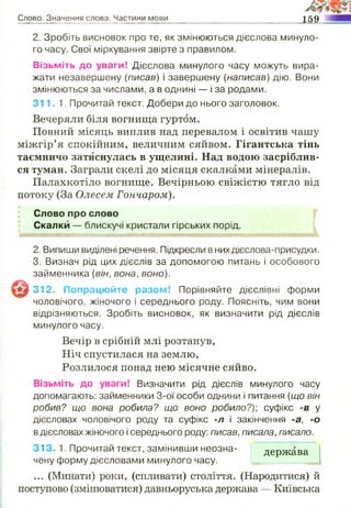 Слово. Значення слова. Частини мови 159
2. Зробіть висновок про те, як змінюються дієслова минуло­
го часу. Свої міркування звірте з правилом.
Візьміть до уваги! Дієслова минулого часу можуть вира­
жати незавершену (писав) і завершену (написав) дію. Вони
змінюються за числами, а в однині — і за родами.
311. 1 Прочитай текст. Добери до нього заголовок.
Вечеряли біля вогнища гуртом.
Повний місяць виплив над перевалом і освітив чашу
міжгір’я спокійним, величним сяйвом. Гігантська тінь
таємничо затиснулась в ущелині. Над водою засріблив­
ся туман. Заграли скелі до місяця скалками мінералів.
Палахкотіло вогнище. Вечірньою свіжістю тягло від
потоку (За Олесем Гончаром).
Слово про слово
Скалки —- блискучі кристали гірських порід.
2. Випиши виділені речення. Підкресли в нихдієслова-присудки.
3. Визнач рід цих дієслів за допомогою питань і особового
займенника (він, вона, воно).
312. Попрацюйте разом! Порівняйте дієслівні форми
чоловічого, жіночого і середнього роду. Поясніть, чим вони
відрізняються. Зробіть висновок, як визначити рід дієслів
минулого часу.
Вечір в срібній млі розтанув,
Ніч спустилася на землю,
Розлилося понад нею місячне сяйво.
Візьміть до уваги! Визначити рід дієслів минулого часу
допомагають: займенники 3-ої особи однини і питання (що він
робив? що вона робила? що воно робило?)', суфікс -в у
дієсловах чоловічого роду та суфікс -л і закінчення -а, -о
в дієсловах жіночого і середнього роду: писав, писала, писало.
313. 1. Прочитай текст, замінивши неозна­
чену форму дієсловами минулого часу.
держава
... (Минати) роки, (спливати) століття. (Народитися) й
поступово (змінюватися) давньоруська держава — Київська
 