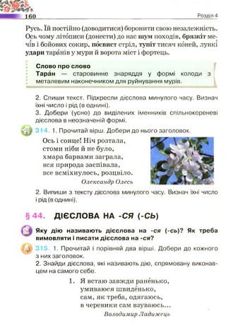 160 Розділ 4
Русь. їй постійно (доводитися) боронити свою незалежність.
Ось чому літописи (донести) до нас шум походів, брязкіт ме­
чів і бойових сокир, посвист стріл, тупіт тисяч коней, лункі
удари таранів у мури й ворота міст і фортець.
Слово про слово
Таран — старовинне знаряддя у формі колоди з
металевим наконечником для руйнування мурів.
2. Спиши текст. Підкресли дієслова минулого часу. Визнач
їхні число і рід (в однині).
3. Добери (усно) до виділених іменників спільнокореневі
дієслова в неозначеній формі.
314. 1. Прочитай вірш. Добери до нього заголовок.
Ось і сонце! Ніч розтала,
стоми ніби й не було,
хмара барвами заграла,
вся природа заспівала,
все всміхнулось, розцвіло.
Олександр Олесь
2. Випиши з тексту дієслова минулого часу. Визнач їхні число
і рід (в однині).
§ 44. ДІЄСЛОВА НА -СЯ (-СЬ)
Яку дію називають дієслова на -ся (-сь)? Як треба
вимовляти і писати дієслова на -ся?
315. 1. Прочитай і порівняй два вірші. Добери до кожного
з них заголовок.
2. Знайди дієслова, які називають дію, спрямовану виконав­
цем на самого себе.
1. Я встаю завжди раненько,
умиваюся швиденько,
сам, як треба, одягаюсь,
в черевики сам взуваюсь...
Володимир Ладижець
 