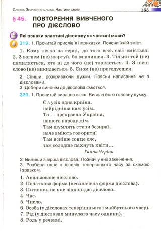 Слово. Значення слова. Частини мови
§45. ПОВТОРЕННЯ ВИВЧЕНОГО
ПРО ДІЄСЛОВО
Які ознаки властиві дієслову як частині мови?
319. 1. Прочитай прислів’я і приказки. Поясни їхній зміст.
1. Кому легко на серці, до того весь світ сміється.
2. З вогнем (не) жартуй, бо опалишся. 3. Тільки той (не)
помиляється, хто ні до чого (не) торкається. 4. З пісні
слово (не) викидається. 5. Сном (не) прогодуєшся.
2. Спиши, розкриваючи дужки. Поясни написання не з
дієсловами.
3. Добери синонім до дієслова сміється.
320. 1. Прочитай виразно вірш. Визнач його головну думку.
Є з усіх одна країна,
найрідніша нам усім.
То — прекрасна Україна,
нашого народу дім.
Там шумлять степи безкраї,
наче вміють говорити!
Там ясніше сонце сяє,
там солодше пахнуть квіти...
Ганна Черінь
2. Випиши з вірша дієслова. Познач у них закінчення.
3. Розбери одне з дієслів теперішнього часу за схемою
1. Аналізоване дієслово.
2. Початкова форма (неозначена форма дієслова).
3. Питання, на яке відповідає дієслово.
4. Час.
5. Число.
6. Особа (у дієсловах теперішнього і майбутнього часу).
7. Рід (у дієсловах минулого часу однини).
8. Роль у реченні.
і зразком.
 