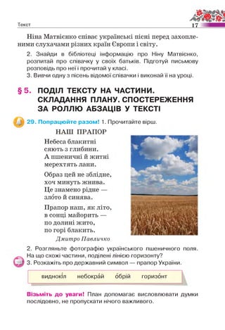 Текст 17
Ніна Матвієнко співає українські пісні перед захопле­
ними слухачами різних країн Європи і світу.
2. Знайди в бібліотеці інформацію про Ніну Матвієнко,
розпитай про співачку у своїх батьків. Підготуй письмову
розповідь про неї і прочитай у класі.
3. Вивчи одну з пісень відомої співачки і виконай її на уроці.
§ 5 . ПОДІЛ ТЕКСТУ НА ЧАСТИНИ.
СКЛАДАННЯ ПЛАНУ. СПОСТЕРЕЖЕННЯ
ЗА РОЛЛЮ АБЗАЦІВ У ТЕКСТІ
29. Попрацюйте разом! 1. Прочитайте вірш.
НАШ ПРАПОР
Небеса блакитні
сяють з глибини.
А пшеничні й житні
мерехтять лани.
Образ цей не зблідне,
хоч минуть жнива.
Це знамено рідне —
злото й синява.
Прапор наш, як літо,
в сонці майорить —
по долині жито,
по горі блакить.
Дмитро Павличко
2. Розгляньте фотографію українського пшеничного поля.
На що схожі частини, поділені лінією горизонту?
3. Розкажіть про державний символ — прапор України.
виднокіл небокрай обрій горизонт
Візьміть до уваги! План допомагає висловлювати думки
послідовно, не пропускати нічого важливого.
 