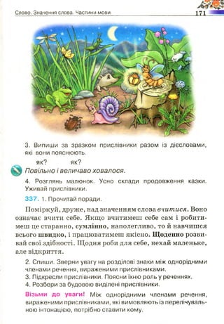 Слово. Значення слова. Частини мови
3. Випиши за зразком прислівники разом із дієсловами,
які вони пояснюють.
як? як?
Повільно і величаво ховалося.
4. Розглянь малюнок. Усно склади продовження казки.
Уживай прислівники.
337. 1. Прочитай поради.
Поміркуй, друже, над значенням слова вчитися. Воно
означає вчити себе. Якщо вчитимеш себе сам і робити­
меш це старанно, сумлінно, наполегливо, то й навчишся
всього швидко, і працюватимеш якісно. Щоденно розви­
вай свої здібності. Щодня роби для себе, нехай маленьке,
але відкриття.
2. Спиши. Зверни увагу на розділові знаки між однорідними
членами речення, вираженими прислівниками.
3. Підкресли прислівники. Поясни їхню роль у реченнях.
4. Розбери за будовою виділені прислівники.
Візьми до уваги! Між однорідними членами речення,
вираженими прислівниками, які вимовляють із перелічуваль­
ною інтонацією, потрібно ставити кому.
 