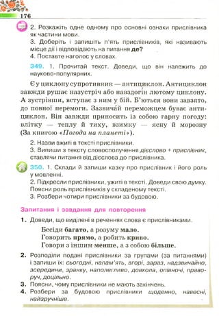 176
2. Розкажіть одне одному про основні ознаки прислівника
як частини мови.
3. Доберіть і запишіть п’ять прислівників, які називають
місце дії і відповідають на питання де?
4. Поставте наголос у словах.
349. 1. Прочитай текст. Доведи, що він належить до
науково-популярних.
Єу циклону супротивник — антициклон. Антициклон
завжди рушає назустріч або навздогін лютому циклону.
А зустрівши, вступає з ним у бій. Б’ються вони завзято,
до повної перемоги. Зазвичай переможцем буває анти­
циклон. Він завжди приносить із собою гарну погоду:
влітку — теплу й тиху, взимку — ясну й морозну
(За книгою «Погода на планеті»).
2. Назви вжиті в тексті прислівники.
3. Випиши з тексту словосполучення ДІЄСЛОВО + прислівник,
ставлячи питання від дієслова до прислівника.
^ 350. 1. Склади й запиши казку про прислівник і його роль
у мовленні.
2. Підкресли прислівники, ужиті в тексті. Доведи свою думку.
Поясни роль прислівників у складеному тексті.
3. Розбери чотири прислівники за будовою.
Запитання і завдання для повторення
1. Доведи, що виділені в реченнях слова є прислівниками.
Бесіди багато, а розуму мало.
Говорить прямо, а робить криво.
Говори з іншим менше, а з собою більше.
2. Розподіли подані прислівники за групами (за питаннями)
і запиши їх: с ь о г о д н і, напам’ять, вгорі, зараз, надзвичайно,
зсередини, зранку, наполегливо, довкола, опівночі, право­
руч, доцільно.
3. Поясни, чому прислівники не мають закінчень.
4. Розбери за будовою прислівники щоденно, навесні,
найзручніше.
 -Чї-: •1—
 