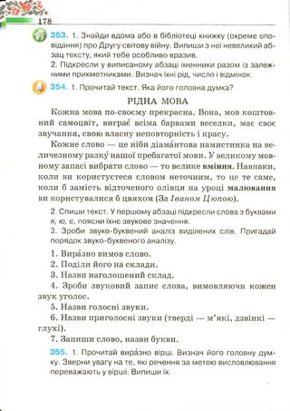 353. 1. Знайди вдома або в бібліотеці книжку (окреме опо­
відання) про Другу світову війну. Випиши з неї невеликий аб­
зац тексту, який тебе особливо вразив.
2. Підкресли у виписаному абзаці іменники разом із залеж­
ними прикметниками. Визнач їхні рід, число і відмінок.
354. 1. Прочитай текст. Яка його головна думка?
Кожна мова по-своєму прекрасна. Вона, мов коштов­
ний самоцвіт, виграє всіма барвами веселки, має своє
звучання, свою власну неповторність і красу.
Кожне слово — це ніби діамантова намистинка на ве­
личезному разку нашої пребагатої мови. У великому мов­
ному запасі вибрати слово — то велике вміння. Навпаки,
коли ви користуєтеся словом неточним, то це те саме,
коли б замість відточеного олівця на уроці малювання
ви користувалися б цвяхом (За Іваном Цюпою).
2. Спиши текст. У першому абзаці підкресли слова з буквами
я, ю, є, поясни їхнє звукове значення.
3. Зроби звуко-буквений аналіз виділених слів. Пригадай
порядок звуко-буквеного аналізу.
1. Виразно вимов слово.
2. Поділи його на склади.
3. Назви наголошений склад.
4. Зроби звуковий запис слова, вимовляючи кожен
звук уголос.
5. Назви голосні звуки.
6. Назви приголосні звуки (тверді — м’які, дзвінкі —
глухі).
7. Запиши слово, назви букви.
355. 1. Прочитай виразно вірш. Визнач його головну дум­
ку. Зверни увагу на те, які речення за метою висловлювання
переважають у вірші. Випиши їх.
РІДНА МОВА
 