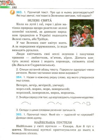 182
363. 1. Прочитай текст. Про що в ньому розповідається?
Які інші звичаї, пов’язані із Зеленими святами, тобі відомі?
ЗЕЛЕНІ СВЯТА
Коли на луги і гаї, гори і доли ма-
тінка-природа щедро розстеляє зелені
шовкові килими, за давньою народ­
ною традицією в Україні надходять
Зелені свята, або Трійця.
У час Зелених свят квітує жито.
А за народними віруваннями, із води
виходять русалки.
Люди квітчають свої оселі зеленню і пахучими
г
травами — любистком, м’ятою, аїром. Дівчата пле­
туть зелені вінки і водять хороводи, співають пісні
(За Василем Скуратівським).
2. Спиши останній абзац тексту. Підкресли однорідні члени
речення. Якими частинами мови вони виражені?
364. 1. Назви в кожному рядку слово, від якого утворилися
інші слова.
Вечоріє, вечір, вечірній, увечері;
морський, моряк, море, заморський;
морозний, заморозило, мороз, морозець.
2. Знайди серед слів такі, що відповідають поданим моделям:
/  •
3. Склади з цими словами речення і запиши їх.
365. 1. Прочитай текст. Який він — художній чи науковий?
Доведи свою думку.
НАЙБІЛЬША ПУСТЕЛЯ
Найбільша у світі пустеля — Сахара. Але й тут є
життя. Мешканці пустелі пристосувалися до нього в
безводних пісках.
 