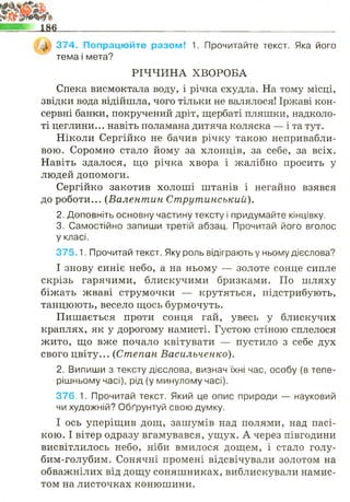 _Л 374. Попрацюйте разом! 1. Прочитайте текст. Яка його
тема і мета?
РІЧЧИНА ХВОРОБА
Спека висмоктала воду, і річка схудла. На тому місці,
звідки вода відійшла, чого тільки не валялося! Іржаві кон­
сервні банки, покручений дріт, щербаті пляшки, надколо­
ті цеглини... навіть поламана дитяча коляска — і та тут.
Ніколи Сергійко не бачив річку такою непривабли­
вою. Соромно стало йому за хлопців, за себе, за всіх.
Навіть здалося, що річка хвора і жалібно просить у
людей допомоги.
Сергійко закотив холоші штанів і негайно взявся
до роботи... (Валентин Струтинський).
2. Доповніть основну частину тексту і придумайте кінцівку.
3. Самостійно запиши третій абзац. Прочитай його вголос
у класі.
3 7 5 .1. Прочитай текст. Яку роль відіграють у ньому дієслова?
І знову синіє небо, а на ньому — золоте сонце сипле
скрізь гарячими, блискучими бризками. По шляху
біжать жваві струмочки — крутяться, підстрибують,
танцюють, весело щось бурмочуть.
Пишається проти сонця гай, увесь у блискучих
краплях, як у дорогому намисті. Густою стіною сплелося
жито, що вже почало квітувати — пустило з себе дух
свого цвіту... (Степан Васильченко).
2. Випиши з тексту дієслова, визнач їхні час, особу (в тепе­
рішньому часі), рід (у минулому часі).
376.1. Прочитай текст. Який це опис природи — науковий
чи художній? Обґрунтуй свою думку.
І ось уперіщив дощ, зашумів над полями, над пасі­
кою. І вітер одразу вгамувався, ущух. А через півгодини
висвітлилось небо, ніби вмилося дощем, і стало голу-
бим-голубим. Сонячні промені відсвічували золотом на
обважнілих від дощу соняшниках, виблискували намис­
том на листочках конюшини.
 
