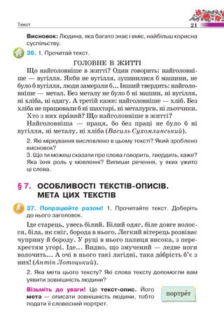 Текст 21
Висновок: Людина, яка багато знає і вміє, найбільш корисна
суспільству.
36. 1. Прочитай текст.
ГОЛОВНЕ В ЖИТТІ
Що найголовніше в житті? Один говорить: найголовні­
ше — вугілля. Якби не вугілля, зупинилися б машини, не
було б вугілля, люди замерзли б... Інший твердить: найголо­
вніше — метал. Без металу не було б ні машин, ні вугілля,
ні хліба, ні одягу. А третій каже: найголовніше — хліб. Без
хліба не працювали б ні шахтарі, ні металурги, ні льотчики.
Хто з них правий? Що найголовніше в житті?
Найголовніша — праця, бо без праці не було б ні
вугілля, ні металу, ні хліба (Василь Сухомлинський).
2. Які міркування висловлено в цьому тексті? Який зроблено
висновок?
3. Що ти можеш сказати про слова говорить, твердить, каже?
Яка їхня роль у мовленні? Випиши речення, у яких ужито
ці слова.
§ 7 . ОСОБЛИВОСТІ ТЕКСТІВ-ОПИСІВ.
МЕТА ЦИХ ТЕКСТІВ
37. Попрацюйте разом! 1. Прочитайте текст. Доберіть
до нього заголовок.
Іде старець, увесь білий. Білий одяг, біле довге волос­
ся, біла, як сніг, борода в нього. Легкий вітерець розвіває
чуприну й бороду. У руці в нього палиця висока, з пере­
хрестям угорі. Іде... Видно, що змучений — ледве ноги
волочить... А очі в нього такі лагідні, така добрість б’є з
них! (Антін ЛотоцькиІЇ).
2. Яка мета цього тексту? Які слова тексту допомогли вам
уявити зовнішність людини?
Візьміть до уваги! Це текст-опис. Його
мета — описати зовнішність людини, тобто
подати її словесний портрет.
портрет
 