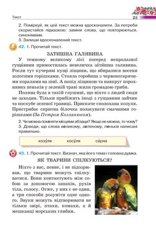 Текст 23
2. Поміркуй, як цей текст можна вдосконалити. За потреби
скористайся підказкою: заміни слова, що повторюються,
синонімами.
3. Запиши вдосконалений текст.
42. 1. Прочитай текст.
ЗАТИШНА ГАЛЯВИНА
У темному великому лісі посеред непролазної
гущавини примостилась невеличка затишна галявина.
Росли тут кучеряві кущі ліщини, що вбиралися восени
золотими горішками. Стояла горобина з червоногарячи­
ми коралями на шиї. А попід ліщиною та навкруг порох­
нявих пеньків у зеленій траві жили громадою гриби.
Поляна була в такій глушині, що ніхто з людей сюди
не заходив. Тільки прибіжить іноді з гущавини зайчик
та поскубе зеленої травиці. Прискаче сполохана козуля.
Пристрибає спритна білочка поласувати смачними го­
рішками (За Петром Козланюком).
2. Чи можна поміняти місцями абзаци? Якщо не можна, то чому?
3. Доведи, що слова великому, зеленому, пеньків написані
правильно.
г
козуля косуля сарна
З 43. 1. Прочитай текст. Визнач, яка його тема і головна думка.
ЯК ТВАРИНИ СПІЛКУЮТЬСЯ?
Ніхто з вас, певне, і не підозрю­
вав, що тварини можуть спілку­
ватися. Вони контактують між со­
бою за допомогою запахів, рухів
тіла, голосу. Отже, у них є не один,
а три способи розуміти одне одно­
го. Звуки можуть відтворювати не
тільки звірі, птахи, комахи, а й
мешканці морських глибин.
 