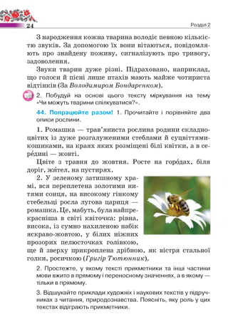 Розділ 2
З народження кожна тварина володіє певною кількіс­
тю звуків. За допомогою їх вони вітаються, повідомля­
ють про знайдену поживу, сигналізують про тривогу,
задоволення.
Звуки тварин дуже різні. Підраховано, наприклад,
що голоси й пісні лише птахів мають майже чотириста
відтінків (За Володимиром Бондаренком).
2. Побудуй на основі цього тексту міркування на тему
«Чи можуть тварини спілкуватися?».
44. Попрацюйте разом! 1. Прочитайте і порівняйте два
описи рослини.
1. Ромашка — трав’яниста рослина родини складно­
цвітих із дуже розгалуженими стеблами й суцвіттями-
кошиками, на краях яких розміщені білі квітки, а в се­
редині — жовті.
Цвіте з травня до жовтня. Росте на городах, біля
доріг, жител, на пустирях.
2. У зеленому затишному хра­
мі, вся переплетена золотими ни­
тями сонця, на високому гінкому
стебельці росла лугова цариця —
ромашка. Це, мабуть, буланайпре-
красніша в світі квіточка: рівна,
висока, із сумно нахиленою набік
яскраво-жовтою, у білих ніжних
прозорих пелюсточках голівкою,
ще й зверху прикроплена дрібною, як вістря стальної
голки, росичкою (Григір Тютюнник).
2. Простежте, у якому тексті прикметники та інші частини
мови вжито в прямому і переносному значеннях, а в якому —
тільки в прямому.
3. Відшукайте приклади художніх і наукових текстів у підруч­
никах з читання, природознавства. Поясніть, яку роль у цих
текстах відіграють прикметники.
 