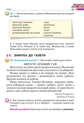 Текст 25
45. 1. Прочитай записи, зроблені Максимом під час екскурсії
до парку.
простора галявина тиша
прив’яла трава шелестить
притихла берізка дятел
пожовкле листя стукіт
дощові краплини, як сльози сорока-білобока
стрекоче
2. У якому творі Максим хотів використати свої записи?
Назви його. Напиши й ти такий твір. Використай у ньому
Максимові записи і власні спостереження.
§ 8. ЗАМІТКА ДО ГАЗЕТИ
46. Попрацюйте разом! 1. Прочитайте замітку до газети.
ВИРОСТЕ ДУБОВИЙ ГАЙ
Цього року на дубах рясно вродили жолуді. На заклик
лісового господарства наш клас узяв участь у їх збиранні.
Кожен приніс із собою в ліс відерце чи кошик. Діти
розділились на групки і розсипалися попід дубами.
Дружно взялися до роботи.
Наша вчителька, Галина Петрівна, порадила відби­
рати найкращі плоди — великі, добірні, чисті. Адже з
кожного жолудя проросте молодий дубок. А через багато
років із цих дубків виросте новий дубовий гай.
Олена Петренко,
учениця 4 класу
2. Яку спільну корисну роботу доводилося виконувати вам?
Розкажіть про це усно. А хто забажає — напишіть замітку до
газети.
Візьміть до уваги! Замітку до газети ще називають дописом.
 