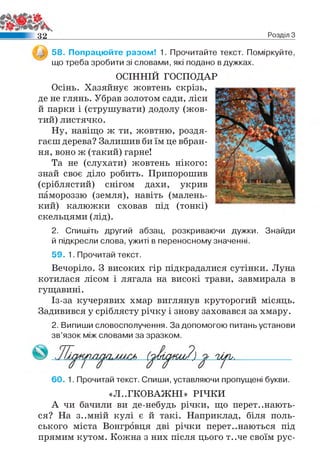 3 2 Розділ З
58. Попрацюйте разом! 1. Прочитайте текст. Поміркуйте,
що треба зробити зі словами, які подано в дужках.
ОСІННІЙ ГОСПОДАР
Осінь. Хазяйнує жовтень скрізь,
де не глянь. Убрав золотом сади, ліси
й парки і (струшувати) додолу (жов­
тий) листячко.
Ну, навіщо ж ти, жовтню, роздя­
гаєш дерева? Залишив би їм це вбран­
ня, воно ж (такий) гарне!
Та не (слухати) жовтень нікого:
знай своє діло робить. Припорошив
(сріблястий) снігом дахи, укрив
памороззю (земля), навіть (малень­
кий) калюжки сховав під (тонкі)
скельцями (лід).
2. Спишіть другий абзац, розкриваючи дужки. Знайди
й підкресли слова, ужиті в переносному значенні.
59. 1. Прочитай текст.
Вечоріло. З високих гір підкрадалися сутінки. Луна
котилася лісом і лягала на високі трави, завмирала в
гущавині.
Із-за кучерявих хмар виглянув круторогий місяць.
Задивився у сріблясту річку і знову заховався за хмару.
2. Випиши словосполучення. За допомогою питань установи
зв’язок між словами за зразком.
(тыдюи/) п у ь.
60. 1. Прочитай текст. Спиши, уставляючи пропущені букви.
«Л..ГКОВАЖНІ» РІЧКИ
А чи бачили ви де-небудь річки, що перетинають­
ся? На з..мній кулі є й такі. Наприклад, біля поль­
ського міста Вонгровця дві річки перетинаються під
прямим кутом. Кожна з них після цього т..че своїм рус-
 