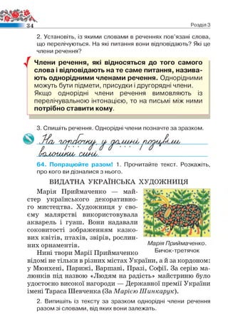 3 4 Розділ З
2. Установіть, із якими словами в реченнях пов’язані слова,
що перелічуються. На які питання вони відповідають? Які це
члени речення?
у Члени речення, які відносяться до того самого
слова і відповідають на те саме питання, назива­
ють однорідними членами речення. Однорідними
можуть бути підмети, присудки і другорядні члени.
Якщо однорідні члени речення вимовляють із
перелічувальною інтонацією, то на письмі між ними
потрібно ставити кому.
3. Спишіть речення. Однорідні члени позначте за зразком.
(килииш , ош-иі.
64. Попрацюйте разом! 1. Прочитайте текст. Розкажіть,
про кого ви дізналися з нього.
ВИДАТНА УКРАЇНСЬКА ХУДОЖНИЦЯ
Марія Приймаченко — май­
стер українського декоративно­
го мистецтва. Художниця у сво­
єму малярстві використовувала
акварель і гуаш. Вони надавали
соковитості зображенням казко­
вих квітів, птахів, звірів, рослин­
них орнаментів.
Нині твори Марії Приймаченко
відомі не тільки в різних містах України, а й за кордоном:
у Мюнхені, Парижі, Варшаві, Празі, Софії. За серію ма­
люнків під назвою «Людям на радість» майстриню було
удостоєно високої нагороди — Державної премії України
імені Тараса Шевченка (За Марією Шинкарук).
2. Випишіть із тексту за зразком однорідні члени речення
разом зі словами, від яких вони залежать.
 