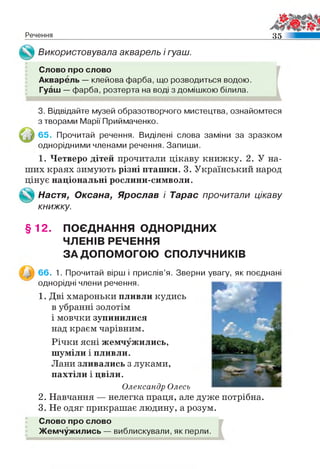 Речення 35
Використовувала акварель і гуаш.
Слово про слово
Акварель — клейова фарба, що розводиться водою.
Гуаш — фарба, розтерта на воді з домішкою білила.
3. Відвідайте музей образотворчого мистецтва, ознайомтеся
з творами Марії Приймаченко.
65. Прочитай речення. Виділені слова заміни за зразком
однорідними членами речення. Запиши.
1. Четверо дітей прочитали цікаву книжку. 2. У на­
ших краях зимують різні пташки. 3. Український народ
цінує національні рослини-символи.
Настя, Оксана, Ярослав і Тарас прочитали цікаву
книжку.
§ 12. ПОЄДНАННЯ ОДНОРІДНИХ
ЧЛЕНІВ РЕЧЕННЯ
ЗА ДОПОМОГОЮ СПОЛУЧНИКІВ
66. 1. Прочитай вірш і прислів’я. Зверни увагу, як поєднані
однорідні члени речення.
1. Дві хмароньки пливли кудись
в убранні золотім
і мовчки зупинилися
над краєм чарівним.
Річки ясні жемчужились,
шуміли і пливли.
Лани зливались з луками,
пахтіли і цвіли.
Олександр Олесь
2. Навчання — нелегка праця, але дуже потрібна.
3. Не одяг прикрашає людину, а розум.
Слово про слово
Жемчужились — виблискували, як перли.
 