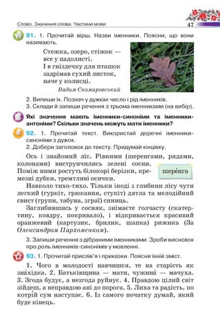 Слово. Значення слова. Частини мови 4 7
91. 1. Прочитай вірш. Назви
називають.
Стежка, озеро, стіжок —
все у падолисті.
І в гніздечку для пташок
задрімав сухий листок,
наче у колисці.
Вадим Скомаровсъкий
2. Випиши їх. Познач у дужках число і рід іменників.
3. Склади й запиши речення з трьома іменниками (на вибір).
Які значення мають іменники-синоніми та іменники-
антоніми? Скільки значень можуть мати іменники?
^ ^ 9 2 . 1. Прочитай текст. Використай доречні іменники-
синоніми з дужок.
2. Добери заголовок до тексту. Придумай кінцівку.
Ось і знайомий ліс. Рівними (шеренгами, рядами,
колонами) виструнчились зелені сосни.
Поміж ними ростуть білокорі берізки, кре- шеренга
мезні дубки, тремтливі осички.
Навколо тихо-тихо. Тільки іноді з глибини лісу чути
легкий (гуркіт, грюкання, стукіт) дятла та мелодійний
свист (групи, табуна, зграї) синиць.
Заглибившись у сосняк, знімаєте голчасту (скатер­
тину, ковдру, покривало), і відкривається красивий
оранжевий (картузик, брилик, шапка) рижика (За
Олександром Пархоменком).
3. Запиши речення з дібраними іменниками. Зроби висновок
про роль іменників-синонімів у мовленні.
© 93. 1. Прочитай прислів’я і приказки. Поясни їхній зміст.
1. Чого в молодості навчишся, те на старість як
знахідка. 2. Батьківщина — мати, чужина — мачуха.
3. Згода будує, а незгода руйнує. 4. Правдою цілий світ
зійдеш, а неправдою ані до порога. 5. Лиха та радість, по
котрій сум наступає. 6. Із самого початку думай, який
буде кінець.
іменники. Поясни, що вони
 