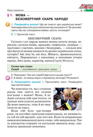 Мова і мовлення 5
§ 1. МОВА -
БЕЗСМЕРТНИЙ СКАРБ НАРОДУ
1. Поміркуйте разом! Що ви знаєте про українську мову?
Чим відрізняється усне мовлення від писемного? Як допома­
гають під час спілкування міміка, жести, інтонація?
2. 1. Прочитай текст.
БЕЗСМЕРТНИЙ СКАРБ
Скільки з уст народу нашого можна почути легенд, пе­
реказів, скільки пісень, приказок, співаночок, оповідок —
трагічних і смутних, веселих і безжурних, — скільки всіх
цих багатств можна записати по наших українських селах,
хуторах? Ані ліку їм, ані віку. Живуть, примножуються,
квітнуть. Передаються з покоління в покоління історія
народу, його душа, характер, вдача (Сергій Носань).
Слово про слово
Скарб — коштовності, цінні речі, гроші.
2. Перекажи. Про які скарби йдеться в цьому тексті?
3. А може, ти знаєш якусь старовинну легенду? Розкажи її.
3. Попрацюйте разом! 1. Прочитайте текст. Поміркуйте
над прочитаним.
Чи помічаєш ти, що з кожним
роком твоє життя все тісніше
пов’язане з мовою? Може, й ні.
Адже скільки себе пам’ятаєш, ти
завжди вмів (уміла) розмовляти.
До мови звикаєш, тому й не звер­
таєш на це увагу.
Коли тобі було три-чотири
роки, ти постійно запитував (запитувала), як називаєть­
ся той чи той предмет, для чого він. Коли ти неправильно
вимовляв (вимовляла) якесь слово, тебе виправляли. Так
за допомогою старших ти поступово вивчаєш мову, опа­
новуєш правильне мовлення.
 