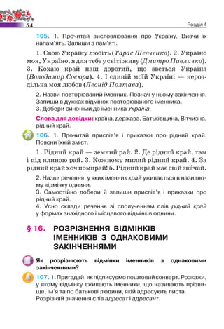 54 Розділ 4
105. 1. Прочитай висловлювання про Україну. Вивчи їх
напам’ять. Запиши з пам’яті.
1. Свою Україну любіть (Тарас Шевченко). 2. Україно
моя, Україно, я для тебе у світі живу (Дмитро Павличко).
3. Кохаю край наш дорогий, що зветься Україна
(Володимир Сосюра). 4. І єдиній моїй Україні — нероз­
дільна моя любов (Леонід Полтава).
2. Назви повторюваний іменник. Познач у ньому закінчення.
Запиши в дужках відмінок повторюваного іменника.
3. Добери синоніми до іменника Україна.
Слова для довідки: країна, держава, Батьківщина, Вітчизна,
рідний край.
106. 1. Прочитай прислів’я і приказки про рідний край.
Поясни їхній зміст.
1. Рідний край — земний рай. 2. Де рідний край, там
і під ялиною рай. 3. Кожному милий рідний край. 4. За
рідний край хоч помирай! 5. Рідний край має свій звичай.
2. Назви речення, у яких іменник край уживається в називно­
му відмінку однини.
3. Самостійно добери й запиши прислів’я і приказки про
рідний край.
4. Усно склади речення зі сполученням слів рідний край
у формах знахідного і місцевого відмінків однини.
§ 16. РОЗРІЗНЕННЯ ВІДМІНКІВ
ІМЕННИКІВ З ОДНАКОВИМИ
ЗАКІНЧЕННЯМИ
Як розрізнюють відмінки іменників з однаковими
закінченнями?
1 0 7 .1. Пригадай, як підписуємо поштовий конверт. Розкажи,
у якому відмінку вживають іменники, що називають прізви­
ще, ім ’я та по батькові людини, якій адресують листа.
Розрізняй значення слів адресат і адресант.
 