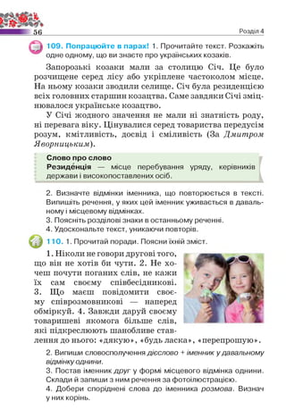 5 6 Розділ 4
109. Попрацюйте в парах! 1. Прочитайте текст. Розкажіть
одне одному, що ви знаєте про українських козаків.
Запорозькі козаки мали за столицю Січ. Це було
розчищене серед лісу або укріплене частоколом місце.
На ньому козаки зводили селище. Січ була резиденцією
всіх головних старшин козацтва. Саме завдяки Січі зміц­
нювалося українське козацтво.
У Січі жодного значення не мали ні знатність роду,
ні перевага віку. Цінувалися серед товариства передусім
розум, кмітливість, досвід і сміливість (За Дмитром
Яворницьким).
Слово про слово
Резиденція — місце перебування уряду, керівників
держави і високопоставлених осіб.
2. Визначте відмінки іменника, що повторюється в тексті.
Випишіть речення, у яких цей іменник уживається в даваль­
ному і місцевому відмінках.
3. Поясніть розділові знаки в останньому реченні.
4. Удоскональте текст, уникаючи повторів.
110. 1. Прочитай поради. Поясни їхній зміст.
1. Ніколи не говори другові того,
що він не хотів би чути. 2. Не хо­
чеш почути поганих слів, не кажи
їх сам своєму співбесідникові.
3. Що маєш повідомити своє­
му співрозмовникові — наперед
обміркуй. 4. Завжди даруй своєму
товаришеві якомога більше слів,
які підкреслюють шанобливе став­
лення до нього: «дякую», «будь ласка», «перепрошую».
2. Випиши словосполучення дієслово + іменник у давальному
відмінку однини.
3. Постав іменник друг у формі місцевого відмінка однини.
Склади й запиши з ним речення за фотоілюстрацією.
4. Добери споріднені слова до іменника розмова. Визнач
у них корінь.
 