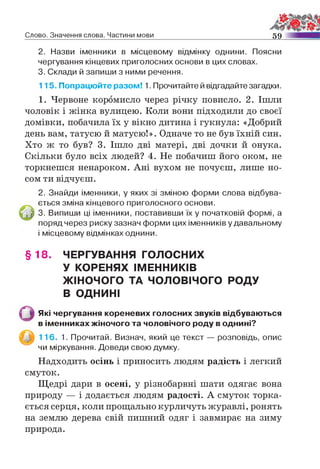 Слово. Значення слова. Частини мови 59
2. Назви іменники в місцевому відмінку однини. Поясни
чергування кінцевих приголосних основи в цих словах.
3. Склади й запиши з ними речення.
115. Попрацюйте разом! 1. Прочитайте й відгадайте загадки.
1. Червоне коромисло через річку повисло. 2. Ішли
чоловік і жінка вулицею. Коли вони підходили до своєї
домівки, побачила їх у вікно дитина і гукнула: «Добрий
день вам, татусю й матусю!». Одначе то не був їхній син.
Хто ж то був? 3. Ішло дві матері, дві дочки й онука.
Скільки було всіх людей? 4. Не побачиш його оком, не
торкнешся ненароком. Ані вухом не почуєш, лише но­
сом ти відчуєш.
2. Знайди іменники, у яких зі зміною форми слова відбува­
ється зміна кінцевого приголосного основи.
і 3. Випиши ці іменники, поставивши їх у початковій формі, а
поряд через риску зазнач форми цих іменників у давальному
і місцевому відмінках однини.
§ 18. ЧЕРГУВАННЯ ГОЛОСНИХ
У КОРЕНЯХ ІМЕННИКІВ
ЖІНОЧОГО ТА ЧОЛОВІЧОГО РОДУ
В ОДНИНІ
Які чергування кореневих голосних звуків відбуваються
в іменниках жіночого та чоловічого роду в однині?
116. 1. Прочитай. Визнач, який це текст — розповідь, опис
чи міркування. Доведи свою думку.
Надходить осінь і приносить людям радість і легкий
смуток.
Щедрі дари в осені, у різнобарвні шати одягає вона
природу — і додається людям радості. А смуток торка­
ється серця, коли прощально курличуть журавлі, ронять
на землю дерева свій пишний одяг і завмирає на зиму
природа.
 