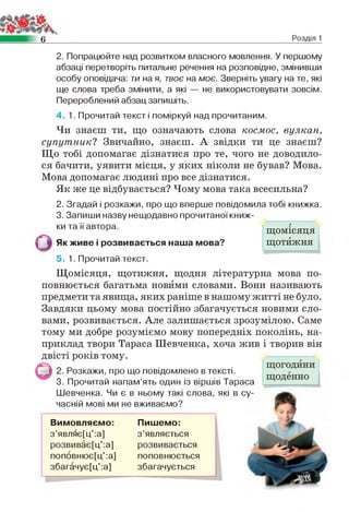 6 Розділ 1
2. Попрацюйте над розвитком власного мовлення. У першому
абзаці перетворіть питальне речення на розповідне, змінивши
особу оповідача: ти на я, твоє на моє. Зверніть увагу на те, які
ще слова треба змінити, а які — не використовувати зовсім.
Перероблений абзац запишіть.
4. 1. Прочитай текст і поміркуй над прочитаним.
Чи знаєш ти, що означають слова космос, вулкан,
супутник? Звичайно, знаєш. А звідки ти це знаєш?
Що тобі допомагає дізнатися про те, чого не доводило­
ся бачити, уявити місця, у яких ніколи не бував? Мова.
Мова допомагає людині про все дізнатися.
Як же це відбувається? Чому мова така всесильна?
2. Згадай і розкажи, про що вперше повідомила тобі книжка.
3. Запиши назву нещодавно прочитаної книж­
ки та її автора.
Як живе і розвивається наша мова?
5. 1. Прочитай текст.
Щомісяця, щотижня, щодня літературна мова по­
повнюється багатьма новими словами. Вони називають
предмети та явища, яких раніше в нашому житті не було.
Завдяки цьому мова постійно збагачується новими сло­
вами, розвивається. Але залишається зрозумілою. Саме
тому ми добре розуміємо мову попередніх поколінь, на­
приклад твори Тараса Шевченка, хоча жив і творив він
двісті років тому.
2. Розкажи, про що повідомлено в тексті.
3. Прочитай напам’ять один із віршів Тараса
Шевченка. Чи є в ньому такі слова, які в су­
часній мові ми не вживаємо?
Вимовляємо: Пишемо:
з ’являє[ц':а] з ’являється
розвиває[ц':а] розвивається
поповнює[ц':а] поповнюється
збагачує[ц':а] збагачується
г
щомісяця
щотижня
 