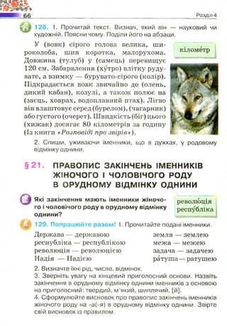 66 Розділ 4
128. 1. Прочитай текст. Визнач, який він — науковий чи
художній. Поясни чому. Поділи його на абзаци.
У (вовк) сірого голова велика, ши­
роколоба, шия коротка, малорухома. кілометр
Довжина (тулуб) у (самець) перевищує
120 см. Забарвлення (хутро) влітку руду­
вате, а взимку — бурувато-сірого (колір).
Підкрадається вовк звичайно до (олень,
дикий кабан), козулі, а також полює на
(заєць, ховрах, водоплавний птах). Лігво
він влаштовує серед (бурелом), (чагарник)
або густого (очерет). Швидкість (біг) цього
(хижак) досягає 80 кілометрів за годину
(Із книги «Розповіді про звірів»),
2. Спиши, уживаючи іменники, що в дужках, у родовому
відмінку однини.
§ 2 1 . ПРАВОПИС ЗАКІНЧЕНЬ ІМЕННИКІВ
ЖІНОЧОГО І чоловічого РОДУ
В ОРУДНОМУ ВІДМІНКУ ОДНИНИ
оЯкі закінчення мають іменники жіночо- революція
го і чоловічого роду в орудному відмінку республіка
О Д Н И Н И ?
129. Попрацюйте разом! 1. Прочитайте подані іменники.
Держава — державою земля — землею
республіка — республікою межа — межею
революція — революцією задача — задачею
Надія — Надією ратуша— ратушею
2. Визначте їхні рід, число, відмінок.
3. Зверніть увагу на кінцевий приголосний основи. Назвіть
закінчення в орудному відмінку однини іменників з основою
на приголосний: твердий, м’який, шиплячий, [й].
4. Сформулюйте висновок про правопис закінчень іменників
жіночого роду на -а(-я) в орудному відмінку однини. Звірте
свій висновок із правилом.
 