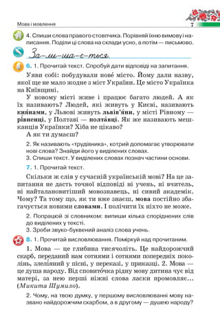 Мова і мовлення 7
4. Спиши слова правого стовпчика. Порівняй їхню вимову і на­
писання. Поділи ці слова на склади усно, а потім — письмово.
6. 1. Прочитай текст. Спробуй дати відповіді на запитання.
Уяви собі: побудували нове місто. Йому дали назву,
якої ще не мало жодне з міст України. Це місто Українка
на Київщині.
У новому місті живе і працює багато людей. А як
їх називають? Людей, які живуть у Києві, називають
киянами, у Львові живуть львів’яни, у місті Рівному —
рівненці, у Полтаві — полтавці. Як же називають меш­
канців Українки? Хіба не цікаво?
А як ти думаєш?
2. Як називають «трудівника», котрий допомагає утворювати
нові слова? Знайди його у виділених словах.
3. Спиши текст. У виділених словах познач частини основи.
7. 1. Прочитай текст.
Скільки ж слів у сучасній українській мові? На це за­
питання не дасть точної відповіді ні учень, ні вчитель,
ні найталановитіший мовознавець, ні сивий академік.
Чому? Та тому що, як ти вже знаєш, мова постійно зба­
гачується новими словами. І полічити їх ніхто не може.
2. Попрацюй зі словником: випиши кілька споріднених слів
до виділених у тексті.
3. Зроби звуко-буквений аналіз слова учень.
8. 1. Прочитай висловлювання. Поміркуй над прочитаним.
1. Мова — це глибина тисячоліть. Це найдорожчий
скарб, переданий нам сотнями і сотнями попередніх поко­
лінь, злеліяний у пісні, у переказі, у приказці. 2. Мова —
це душа народу. Від сповиточка рідну мову дитина чує від
матері, за нею перші ніжні слова ласки промовляє...
( М и к и т а Ш умило).
2. Чому, на твою думку, у першому висловлюванні мову на­
звано найдорожчим скарбом, а в другому — душею народу?
 