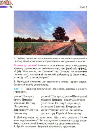 72 Розділ 4
2. Поясни правопис закінчень іменників чоловічого роду в міс­
цевому відмінку однини, скориставшись поданим правилом.
Візьми до уваги! Іменники чоловічого роду в місцевому
відмінку однини мають закінчення -ові, -е ві (-єві) або -у (-ю),
-# (-і). Наприклад: на батькові [на батьку), на вчителеві
{на вчителі), на героєві {на герої), у будинку (у будинкові),
у гаю {у гаї), у листі, в м узеї.
3. Пригадай синоніми до виділеного слова. Зроби звуко-
буквений аналіз цього слова.
139. 1. Порівняй сполучення іменників, записані ліворуч
і праворуч.
учню Шевчуку учневі Шевчуку, учню Шевчукові
брату Дмитру братові Дмитру, брату Дмитрові
учителю Євгену учителеві Євгену Петровичу,
Петровичу учителю Євгенові Петровичу
директору Сергію директорові Сергію Івановичу,
Івановичу директору Сергієві Івановичу
2. Дай відповідь на запитання: Що в них спільного? Чим
вони відрізняються? Які сполучення іменників краще спри­
ймаються на слух? Використовуй їх у своєму мовленні.
3. Зроби висновок. Звір свій висновок із правилом.
 