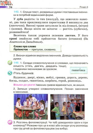 145, 1. Спиши текст, розкривши дужки і поставивши іменни­
ки в потрібній відмінковій формі.
У дуба радість: із тих (жолуді), що замочило навес­
ні, два таки проклюнулися паростками й викинули два
(листочок). Високі трави затулили їх від (сонце), (вітри)
і (зливи). Якщо ніхто не затопче — ростіть (дубочок),
розвивайтеся!
Велетень також укрився зеленим листям. У його
кроні знайшли собі прихисток багато (пташки) (За
Анатолієм Давидовим).
Слово про слово
Прихисток — притулок, схованка.
2. Визнач відмінок виділених іменників. Доведи правильність
думки.
^0 146, 1. Склади словосполучення зі словами, що позначають
кількість (п ’ять, д е в ’ять, двадцять тощо),
і поданими іменниками за зразком.
П ’ять будинків.
МІ 76_______________________________________________________Розділ 4
гвинтівка
Будинок, двері, вікно, меблі, гривня, дорога, дерево,
боєць, солдат, гвинтівка, шеренга, герой, розповідь.
Візьми до уваги! Іменник гривня відмінюється, як вишня.
2. Запиши утворені словосполучення. Познач закінчення
в іменниках.
3. Розглянь фотоілюстрації. Чи тобі доводилося грати в ігри
в команді? Розкажи про це в класі або склади усну розповідь
про гру дітей за фотоілюстрацією (на вибір).
 