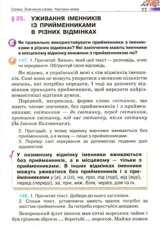 Слово. Значення слова. Частини мови
§25. УЖИВАННЯ ІМЕННИКІВ
ІЗ ПРИЙМЕННИКАМИ
В РІЗНИХ ВІДМІНКАХ
Як правильно використовувати приименники з іменни­
ками в різних відмінках? Які закінчення мають іменники
в місцевому відмінку множини з прийменником по?
| у | 147. 1. Прочитай. Визнач, який цей текст — розповідь, опис
чи міркування. Обґрунтуй свою відповідь.
Як відомо, в українській мові є сім відмінків іменни­
ків. Самі вони не можуть упоратися з великою кількістю
значень, які потрібно передати. І тоді на допомогу від­
мінкам приходять прийменники, щоб виразити найріз­
номанітніші відтінки думки.
Порівняй, наприклад, форми слова світанок, що
мають часове значення, без прийменників і з приймен­
никами: світанком — до світанку, перед світанком,
протягом світанку, під час світанку, після світанку
(За Іваном Вихованцем).
2. Пригадай, у якому відмінку іменники вживаються без
прийменників, а в якому — лише з прийменниками.
3. Перевір свої міркування за допомогою поданих далі
відомостей.
У називному відмінку іменники вживаються
без прийменників, а в місцевому — тільки з
прийменниками. В інших відмінках іменники
можуть уживатися без прийменників і з при­
йменниками у {в), з {із), на, про, під {піді), від (віді),
перед (переді), за, при, між, біля, через, для та ін.
148. 1. Прочитай текст. Добери до нього заголовок.
2. Спиши текст, уставляючи замість крапок потрібні за
змістом прийменники. За потреби користуйся довідкою.
Запорозький флот інколи мав сотні морських чайок і
був грізною зброєю ... боротьбі ... ворогом. Майже кожен
 