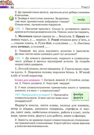 Jr
N
І
тепер
Розділ 4
2. До прикметників весела, маленька усно добери синоніми
й антоніми.
3. Знайди в тексті опис синички. За допомо­
гою яких прикметників зображено пташку?
Спиши опис, прикметники підкресли.
155. 1. Прочитай прислів’я. Спиши їх, уставляючи замість
крапок антоніми до виділених слів. Поясни, коли так говорять.
1. Маленька праця краща за... безділля. 2. Праця чо­
ловіка годує, а ... марнує. 3. Ранні пташки росу п’ють, а
... сльози ллють. 4. Руки білі, а сумління ... . 5. Ластівка
день починає, а соловей ....
2. Поміркуй, яку роль відіграють антоніми в прислів’ях.
До яких частин мови належать ужиті тут антоніми?
1. До кожного прикметника, поданого в словосполу­
ченні, добери й запиши відповідний антонім. За потреби
скористайся довідкою.
1. Легкий мішок; легке завдання. 2. Гаряча вода; гаря­
ча вдача. 3. Порожня голова; порожня бочка. 4. М’який
хліб; м’який характер.
Слова для довідки: 1. Складне, важкий. 2. Спокійна, холод­
на. 3. Повна, розумна. 4. Черствий, твердий.
2. У яких словосполученнях прикметники вжито в прямому
значенні, а в яких — у переносному?
157. Попрацюйте в парах! 1. Прочитайте
словосполучення. З яких частин мови вони
складаються?
Подвір’я школи, листя клена, полиця для книжок,
вітер із півдня, допомога товариша, портфель зі шкі­
ри, хвіст лиса, щебетання пташок, робота в класі, потік
води, грива коня, фартух для роботи, ящик із фанери.
2. Замініть за зразком подані словосполучення сполучення­
ми прикметників з іменниками. Користуйтеся такою заміною
у власних висловлюваннях.
 