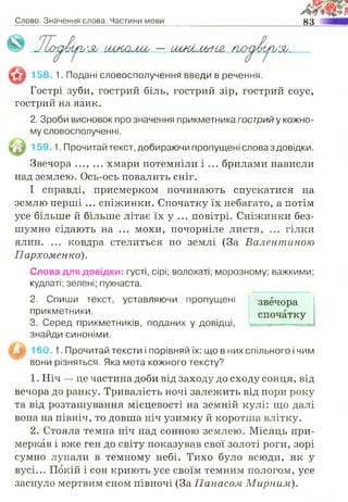 Слово. Значення слова. Частини мови 83
— Ш Ш М ҐІ-І&
158. 1. Подані словосполучення введи в речення.
Гострі зуби, гострий біль, гострий зір, гострий соус,
гострий на язик.
2. Зроби висновок про значення прикметника гострий у кожно­
му словосполученні.
159 1. Прочитай текст, добираючи пропущені словаз довідки.
Звечора ..., ... хмари потемніли і ... брилами нависли
над землею. Ось-ось повалить сніг.
І справді, присмерком починають спускатися на
землю перші ... сніжинки. Спочатку їх небагато, а потім
усе більше й більше літає їх у ... повітрі. Сніжинки без­
шумно сідають на ... мохи, почорніле листя, ... гілки
ялин. ... ковдра стелиться по землі (За Валентиною
Пархоменко).
Слова для довідки: густі, сірі; волохаті; морозному; важкими;
кудлаті; зелені; пухнаста.
2. Спиши текст, уставляючи пропущені
прикметники.
3. Серед прикметників, поданих у довідці,
знайди синоніми.
1 6 0 .1. Прочитай тексти і порівняй їх: що в них спільного і чим
вони різняться. Яка мета кожного тексту?
1. Ніч — це частина доби від заходу до сходу сонця, від
вечора до ранку. Тривалість ночі залежить від пори року
та від розташування місцевості на земній кулі: що далі
вона на північ, то довша ніч узимку й коротша влітку.
2. Стояла темна ніч над сонною землею. Місяць при­
меркав і вже ген до світу показував свої золоті роги, зорі
сумно лупали в темному небі. Тихо було всюди, як у
вусі... Покій і сон криють усе своїм темним пологом, усе
заснуло мертвим сном півночі (За Панасом Мирним,).
 