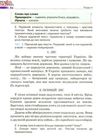 84 Розділ 4
Слово про слово
Примеркати — тьмяніти, утрачати блиск, яскравість.
Лупати — кліпати.
2. Порівняй кількість прикметників у першому і другому
текстах. Який висновок можна зробити про вживання
прикметників у художніх і наукових текстах?
3. Спиши художній текст, підкресли в ньому прикметники,
усно постав до них питання.
161. 1. Прочитай два тексти. Подумай, який із них художній,
а який — науково-популярний.
1. ЛІС
Ліс займає значну частину території України. Це
велика площа землі, заросла деревами і кущами. Ліс на­
зивають багатством держави. Він здавна слугує людям.
Ліси — це передусім деревина, цінний будівельний і
промисловий матеріал. В Україні працюють заводи, які
переробляють деревину. З дерева виготовляють меблі,
папір... Це — безцінний дар природи, лабораторія ці­
лющого повітря, яке має важливе лікувальне значення
(Із журналу).
2. ОСІННІЙ ЛІС
У лісах осінньої пори задумливо, тихо й світло. Крізь
поріділі крони дерев яскравіше проглядає небесна синь.
Сонячні промені вільніше проливаються на землю.
Здається, між стовбурами хтось уклав навскіс золоті сно­
пи свіжої золотавої соломи.
Дерева ніби обмірковують свою подальшу долю. Вони
зроняють раз по раз різнокольорові листочки, мов слова
в дружній розмові між собою... (Із народного календаря).
2. У якому тексті вжито більше прикметників? Чому?
3. Спиши текст про осінній ліс. Постав питання до
прикметників.
 