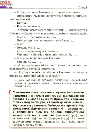 88 Розділ 4
— Пілот, — почав Іменник, а Прикметник додав:
— Відважний, чудовий, видатний, хороший, військо­
вий, цивільний.
— Квітка.
— Велика, маленька,...,...,....
— А тепер пограємось у зміну форми, — запропонував
Іменник.— Спочатку — зачислами,апотім — завідмінками.
— Пісня, — першим почав він.
— Весела, дзвінка, колискова, улюблена, ....
— Пісні.
— Веселі, сумні, ....
— Мед, — продовжував Іменник.
— Смачний, свіжий, квітковий, гречаний, ....
— Меду, — запропонував Іменник.
— Смачного, ..., ... .
— А тепер позмінюймо наші слова за родами, —
запропонував і собі Прикметник.
— Не розумію тебе, — відповів Іменник, — як це я
зможу змінити свої слова за родами?
2. Чому Іменник не зрозумів пропозиції Прикметника?
Поясни на прикладах основну відмінність між іменником і
прикметником.
Прикметник — частина мови, що називає ознаку
предмета і в початковій формі відповідає на
питання я к и й? я к а? я к е? Прикметник завжди
стоїть у тому числі, роді та відмінку, що й іменник,
від якого він залежить. Змінюється прикметник
за числами, відмінками, а в однині —і за родами.
У називному відмінку однини прикметники
мають закінчення -ий, -ій (чоловічий рід); -а,
-я (жіночий рід); -е, -є (середній рід). За цими
закінченнями можна визначити, до якого роду
належить прикметник.
 
