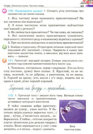 Слово. Значення слова. Частини мови 89
170. Попрацюйте разом! 1. Складіть усну розповідь про
прикметник за таким планом.
1. Яку частину мови називають прикметником? На
які питання він відповідає?
2. З якою частиною мови прикметник найчастіше
пов’язаний у реченні?
3. Як змінюється прикметник? Чи так само, як іменник?
4. Які закінчення мають прикметники чоловічого,
середнього і жіночого роду в називному відмінку однини?
5. Про що можна довідатись із закінчень прикметників?
2. Знайди в підручнику «Літературне читання» короткий текст
(віршовий або прозовий) і спиши. Підкресли в ньому при­
кметники хвилястою лінією, а іменники, від яких вони зале­
жать, — прямою.
171 Прочитай і відгадай загадки. Спиши, надписуючи ско­
рочено над кожним прикметником його число і рід.
1. Тоненьке, гостреньке, серце гладеньке. Хто на його
слід погляне, думку його пізнає. 2. Круглий, та не мі­
сяць, зелений, та не діброва, з хвостиком, та не миша.
3. Гарний на вроду, їсть масло і п’є воду, ходить він із
краю в край, ріже чорний коровай.
На2>
172. 1. Прочитай текст і визнач його тему. Випиши сполу­
чення іменників із прикметниками,
уставивши пропущені закінчення.
У тайзі тварини добре пристосу­
валися до сувор.. умов життя. У ба­
гатьох звірів узимку виростає густ.. і
довг.. хутро, з’являється захисн.. за­
барвлення. Глибок.. снігове покриття
слугує захистком для деяких тварин і
птахів. Вони зариваються у сніг і там Біла
ночують, а в сильн.. мороз і днюють. північна сова
 
