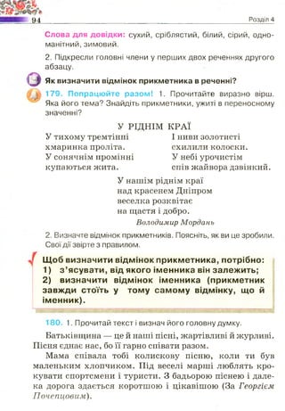 94 Розділ 4
Слова для довідки: сухий, сріблястий, білий, сірий, одно­
манітний, зимовий.
2. Підкресли головні члени у перших двох реченнях другого
абзацу.
1^1 Як визначити відмінок прикметника в реченні?
179. Попрацюйте разом! 1. Прочитайте виразно вірш.
Яка його тема? Знайдіть прикметники, ужиті в переносному
значенні?
2. Визначте відмінок прикметників. Поясніть, як ви це зробили.
Свої дії звірте з правилом.
Щоб визначити відмінок прикметника, потрібно:
1) з ’ясувати, від якого іменника він залежить;
2) визначити відмінок іменника (прикметник
завжди стоїть у тому самому відмінку, що й
іменник).
180. 1. Прочитай текст і визнач його головну думку.
Батьківщина — це й наші пісні, жартівливі й журливі.
Пісня єднає нас, бо її гарно співати разом.
Мама співала тобі колискову пісню, коли ти був
маленьким хлопчиком. Під веселі марші люблять кро­
кувати спортсмени і туристи. З бадьорою піснею і дале­
ка дорога здається коротшою і цікавішою (За Георгієм
Почепцовим).
У РІДНІМ КРАЇ
У тихому тремтінні
хмаринка проліта.
У сонячнім промінні
купаються жита.
І ниви золотисті
схилили колоски.
У небі урочистім
спів жайвора дзвінкий.
У нашім ріднім краї
над красенем Дніпром
веселка розквітає
на щастя і добро.
Володимир Мордань
 