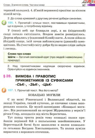 Слово. Значення слова. Частини мови
терпкий холодок). 4. (Синій вершник) пролітає за вікном
пізній вечір.
2. До слова кривавий у другому реченні добери синоніми.
1. Прочитай і спиши текст, поставивши прикметники,
що в дужках, у потрібному відмінку.
У (тихе) небі ще блищали зорі, а на (південний)
сході почало світлішати. Згодом зовсім розвиднілось.
Дерева вбрались у (казковий білий) шати. А коли зійшло
(блідий) сонце, іній почав виблискувати (дивний) само­
цвітами. На (чистий) снігу добре було видно сліди зайців
і лисиць.
Слово про слово
Шати — багатий святковий одяг (про людей і навколишню
природу).
2. Над прикметниками надпиши скорочено відмінок.
Орієнтуйся на відмінок іменників.
§ 28. ВИМОВА І ПРАВОПИС
ПРИКМЕТНИКІВ ІЗ СУФІКСАМИ
-С Ь К - З Ь К - , -ЦЬК-
187. 1. Прочитай текст. Яка його мета?
КОЗАЦЬКІ МОГИЛИ
Є на межі Рівненської і Волинської областей, на
заході України, тихий куточок, де спочиває слава запо­
розьких козаків. Це музей-заповідник «Козацькі моги­
ли». Він розташований на острові Журавлиха у верхів’ї
річки Стир, неподалік від міста Берестечка.
Тут понад триста років тому козацькі полки при­
йняли нерівний бій з польськими завойовниками. У
Берестецькій битві було захоплено в полон козацько­
го гетьмана Богдана Хмельницького. Та полки зуміли
вирватися з ворожого оточення.
 