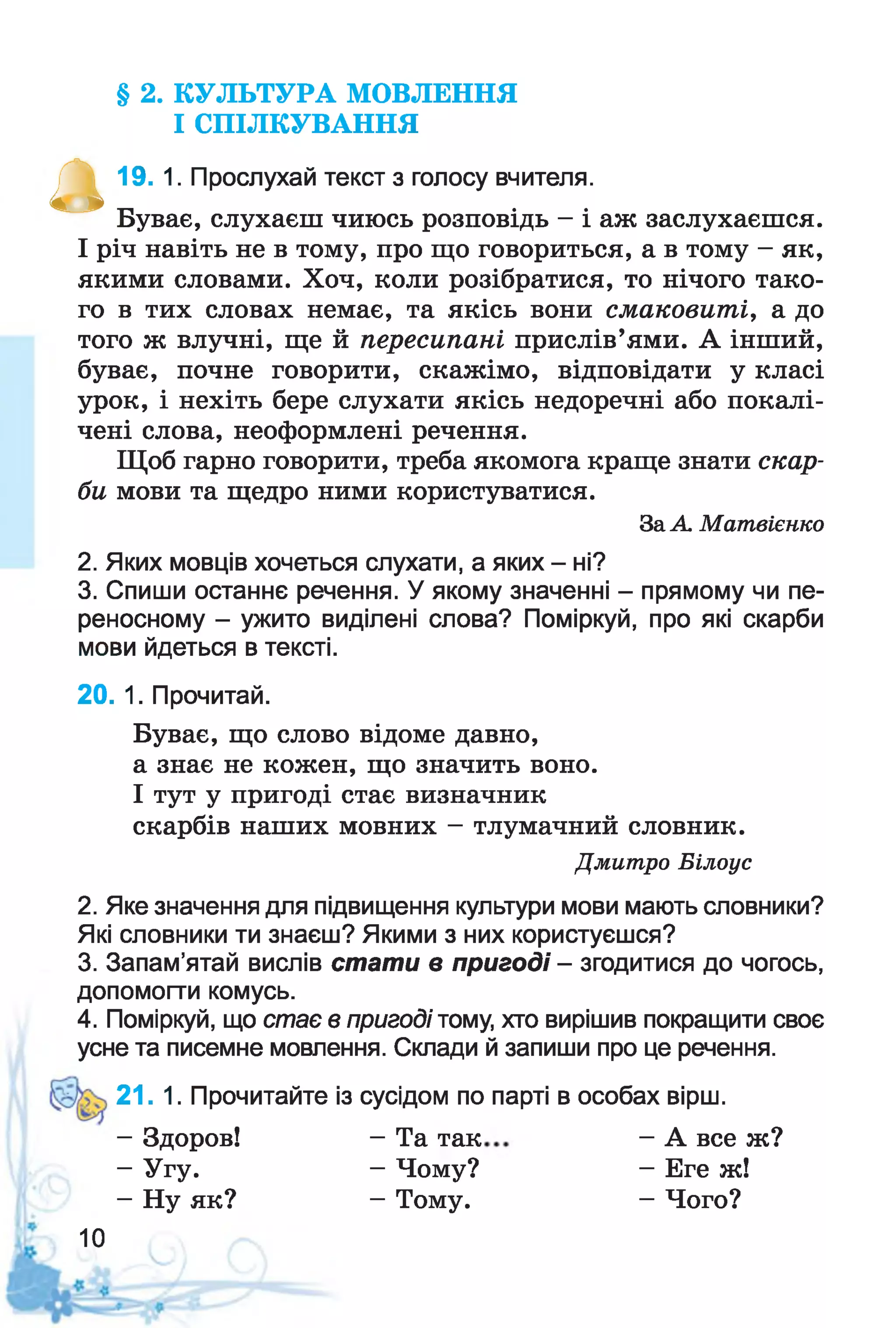 § 2. КУЛЬТУРА МОВЛЕННЯ
І СПІЛКУВАННЯ
А І ’ . 1. Прослухай текст з голосу вчителя.
Буває, слухаєш чиюсь розповідь - і аж заслухаєшся.
І річ навіть не в тому, про що говориться, а в тому - як,
якими словами. Хоч, коли розібратися, то нічого тако­
го в тих словах немає, та якісь вони смаковиті, а до
того ж влучні, ще й пересипані прислів’ями. А інший,
буває, почне говорити, скажімо, відповідати у класі
урок, і нехіть бере слухати якісь недоречні або покалі­
чені слова, неоформлені речення.
Щоб гарно говорити, треба якомога краще знати скар­
би мови та щедро ними користуватися.
2. Яких мовців хочеться слухати, а яких - ні?
3. Спиши останнє речення. У якому значенні - прямому чи пе­
реносному - ужито виділені слова? Поміркуй, про які скарби
мови йдеться в тексті.
20. 1. Прочитай.
Буває, що слово відоме давно,
а знає не кожен, що значить воно.
І тут у пригоді стає визначник
скарбів наших мовних - тлумачний словник.
2. Яке значення для підвищення культури мови мають словники?
Які словники ти знаєш? Якими з них користуєшся?
3. Запам’ятай вислів стати в пригоді - згодитися до чогось,
допомогти комусь.
4. Поміркуй, що стає в пригоді тому, хто вирішив покращити своє
усне та писемне мовлення. Склади й запиши про це речення.
21. 1. Прочитайте із сусідом по парті в особах вірш.
За А Матвієнко
Дмитро Білоус
- Здоров!
- Угу.
- Ну як?
- Та так
- Чому?
- Тому.
- А все ж?
- Еге ж!
- Чого?
10
 
