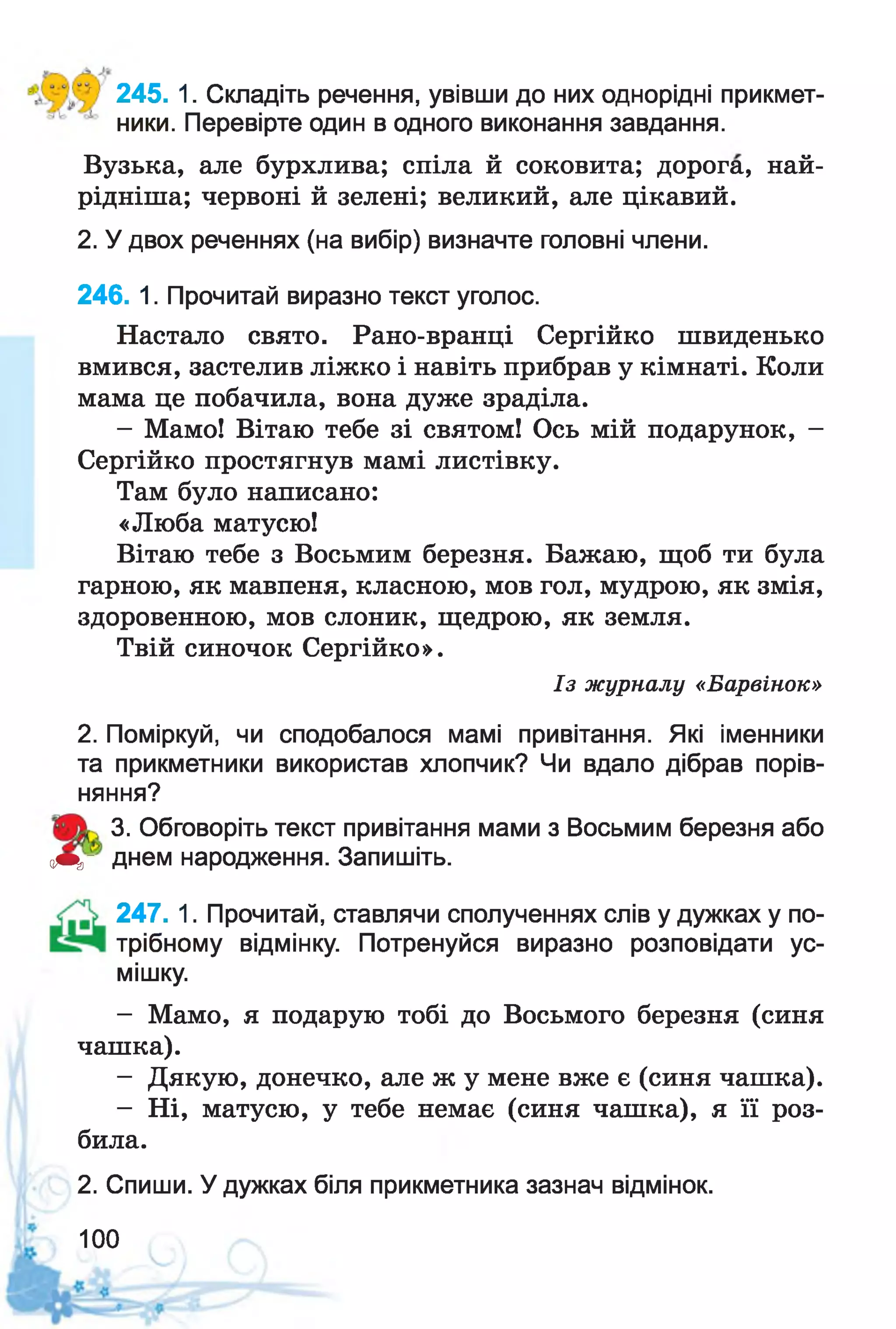 245. 1. Складіть речення, увівши до них однорідні прикмет­
ники. Перевірте один в одного виконання завдання.
Вузька, але бурхлива; спіла й соковита; дорога, най-
рідніша; червоні й зелені; великий, але цікавий.
2. У двох реченнях (на вибір) визначте головні члени.
246. 1. Прочитай виразно текст уголос.
Настало свято. Рано-вранці Сергійко швиденько
вмився, застелив ліжко і навіть прибрав у кімнаті. Коли
мама це побачила, вона дуже зраділа.
- Мамо! Вітаю тебе зі святом! Ось мій подарунок, -
Сергійко простягнув мамі листівку.
Там було написано:
«Люба матусю!
Вітаю тебе з Восьмим березня. Бажаю, щоб ти була
гарною, як мавпеня, класною, мов гол, мудрою, як змія,
здоровенною, мов слоник, щедрою, як земля.
Твій синочок Сергійко».
2. Поміркуй, чи сподобалося мамі привітання. Які іменники
та прикметники використав хлопчик? Чи вдало дібрав порів­
няння?
3. Обговоріть текст привітання мами з Восьмим березня або
оЩг днем народження. Запишіть.
247. 1. Прочитай, ставлячи сполученнях слів у дужках у по-
трібному відмінку. Потренуйся виразно розповідати ус­
мішку.
- Мамо, я подарую тобі до Восьмого березня (синя
чашка).
- Дякую, донечко, але ж у мене вже є (синя чашка).
- Ні, матусю, у тебе немає (синя чашка), я її роз-
Із журналу «Барвінок»
била.
2. Спиши. У дужках біля прикметника зазнач відмінок.
100
 