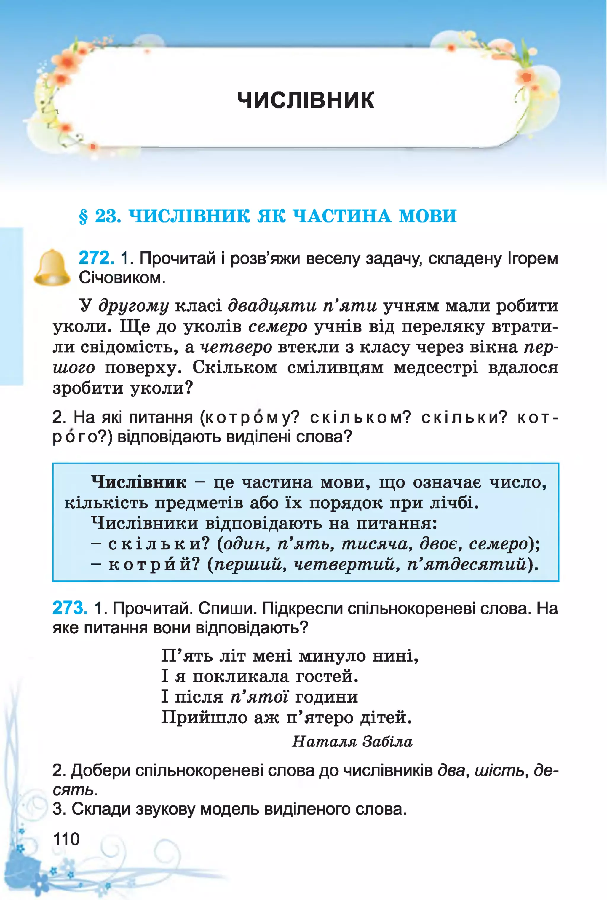 I л
ЧИСЛІВНИК
*
{{'
А
* У
§ 23. ЧИСЛІВНИК ЯК ЧАСТИНА МОВИ
272. 1. Прочитай і розв’яжи веселу задачу, складену Ігорем
Січовиком.
У другому класі двадцяти п’яти учням мали робити
уколи. Ще до уколів семеро учнів від переляку втрати­
ли свідомість, а четверо втекли з класу через вікна пер­
шого поверху. Скільком сміливцям медсестрі вдалося
зробити уколи?
2. На які питання (котрому? скі льком? скільки? кот-
р о го?) відповідають виділені слова?
Числівник - це частина мови, що означає число,
кількість предметів або їх порядок при лічбі.
Числівники відповідають на питання:
- с к іл ь к и ? (один, п'ять, тисяча, двоє, семеро);
- к о т р й й? (перший, четвертий, п’ятдесятий).
273. 1. Прочитай. Спиши. Підкресли спільнокореневі слова. На
яке питання вони відповідають?
2. Добери спільнокореневі слова до числівників два, шість, де­
сять.
3. Склади звукову модель виділеного слова.
П’ять літ мені минуло нині,
І я покликала гостей.
І після п’ятої години
Прийшло аж п’ятеро дітей.
Наталя Забіла
110
 