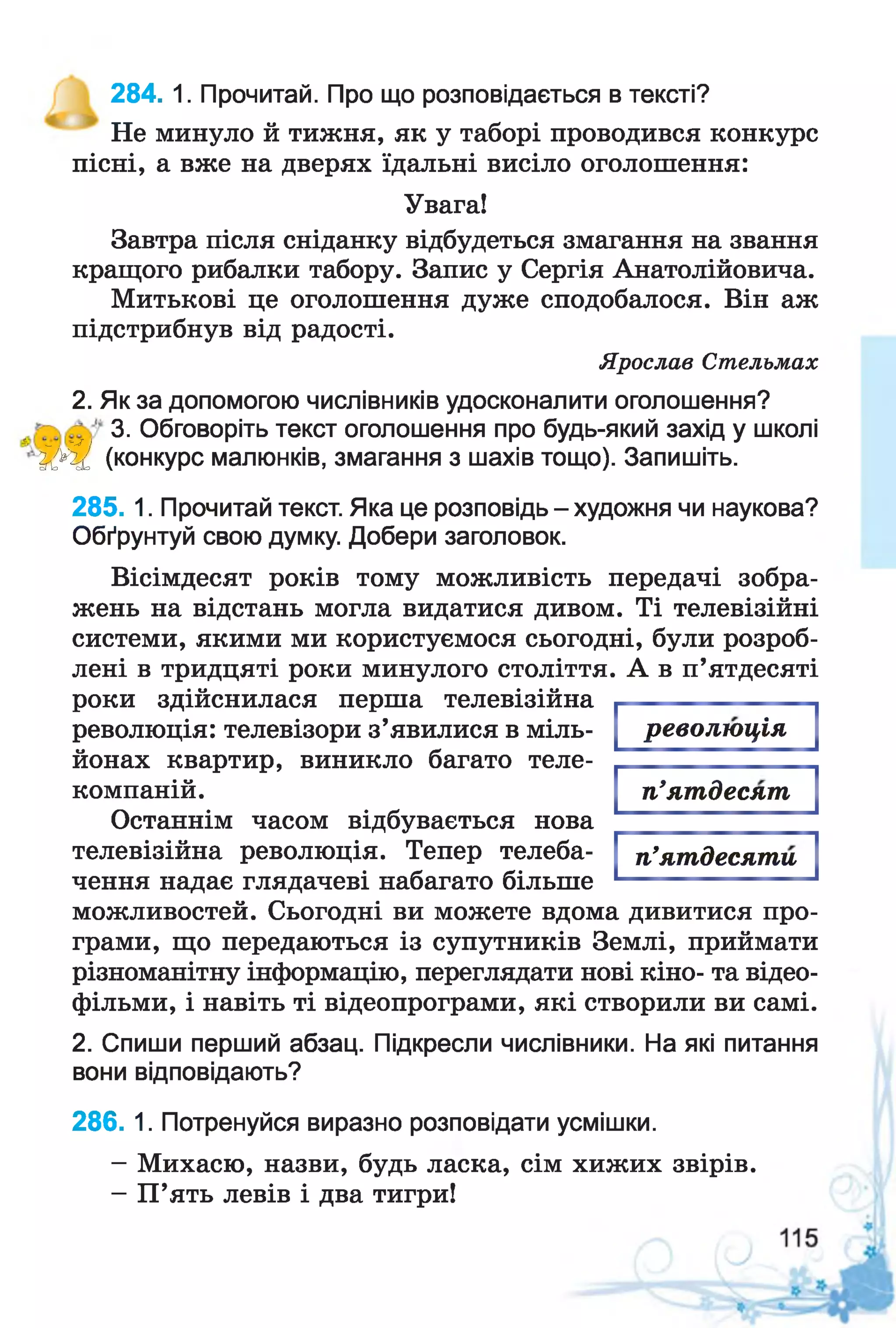 Не минуло й тижня, як у таборі проводився конкурс
пісні, а вже на дверях їдальні висіло оголошення:
Увага!
Завтра після сніданку відбудеться змагання на звання
кращого рибалки табору. Запис у Сергія Анатолійовича.
Митькові це оголошення дуже сподобалося. Він аж
підстрибнув від радості.
Ярослав Стельмах
2. Як за допомогою числівників удосконалити оголошення?
3. Обговоріть текст оголошення про будь-який захід у школі
ІУ ІІ (конкурс малюнків, змагання з шахів тощо). Запишіть.
285. 1. Прочитай текст. Яка це розповідь - художня чи наукова?
Обґрунтуй свою думку. Добери заголовок.
Вісімдесят років тому можливість передачі зобра­
жень на відстань могла видатися дивом. Ті телевізійні
системи, якими ми користуємося сьогодні, були розроб­
лені в тридцяті роки минулого століття. А в п’ятдесяті
роки здійснилася перша телевізійна
революція: телевізори з’явилися в міль­
йонах квартир, виникло багато теле-
компаній.
Останнім часом відбувається нова
телевізійна революція. Тепер телеба­
чення надає глядачеві набагато більше
можливостей. Сьогодні ви можете вдома дивитися про­
грами, що передаються із супутників Землі, приймати
різноманітну інформацію, переглядати нові кіно- та відео-
фільми, і навіть ті відеопрограми, які створили ви самі.
2. Спиши перший абзац. Підкресли числівники. На які питання
вони відповідають?
286. 1. Потренуйся виразно розповідати усмішки.
- Михасю, назви, будь ласка, сім хижих звірів.
- П’ять левів і два тигри!
284. 1. Прочитай. Про що розповідається в тексті?
революція
п’ятдесят
п’ятдесяти
 