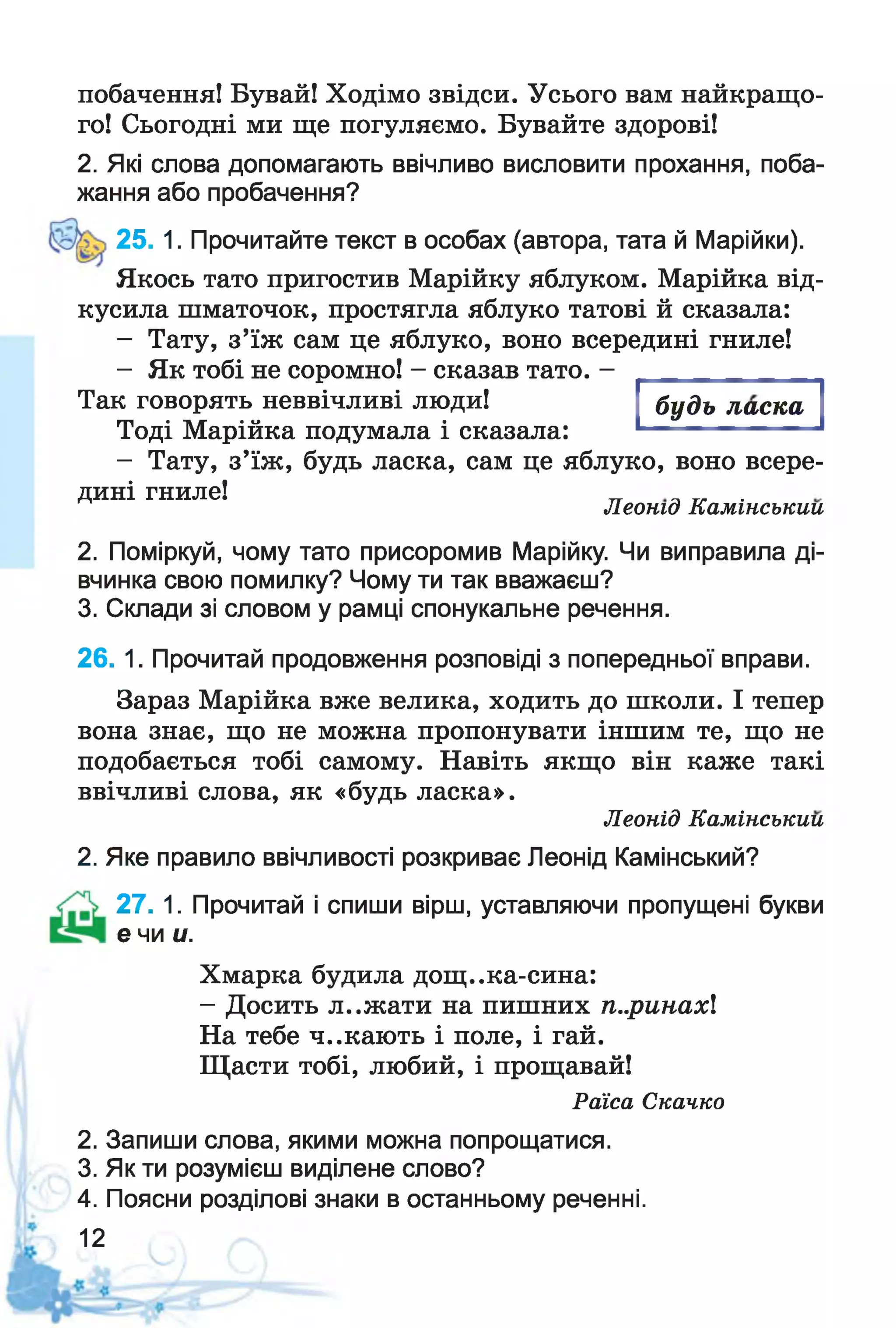 побачення! Бувай! Ходімо звідси. Усього вам найкращо­
го! Сьогодні ми ще погуляємо. Бувайте здорові!
2. Які слова допомагають ввічливо висловити прохання, поба­
жання або пробачення?
25. 1. Прочитайте текст в особах (автора, тата й Марійки).
Якось тато пригостив Марійку яблуком. Марійка від­
кусила шматочок, простягла яблуко татові й сказала:
- Тату, з’їж сам це яблуко, воно всередині гниле!
- Як тобі не соромно! - сказав тато. -
будь ласкаТак говорять неввічливі люди!
Тоді Марійка подумала і сказала:
- Тату, з’їж, будь ласка, сам це яблуко, воно всере­
дині гниле! .
Леонід Камінськии
2. Поміркуй, чому тато присоромив Марійку. Чи виправила ді­
вчинка свою помилку? Чому ти так вважаєш?
3. Склади зі словом у рамці спонукальне речення.
26. 1. Прочитай продовження розповіді з попередньої вправи.
Зараз Марійка вже велика, ходить до школи. І тепер
вона знає, що не можна пропонувати іншим те, що не
подобається тобі самому. Навіть якщо він каже такі
ввічливі слова, як «будь ласка».
Леонід Камінськии
2. Яке правило ввічливості розкриває Леонід Камінський?
27. 1. Прочитай і спиши вірш, уставляючи пропущені букви
е чи и.
Хмарка будила дощ..ка-сина:
- Досить л..жати на пишних п..ринах
На тебе ч..кають і поле, і гай.
Щасти тобі, любий, і прощавай!
Раїса Скачко
2. Запиши слова, якими можна попрощатися.
3. Як ти розумієш виділене слово?
4. Поясни розділові знаки в останньому реченні.
12
 