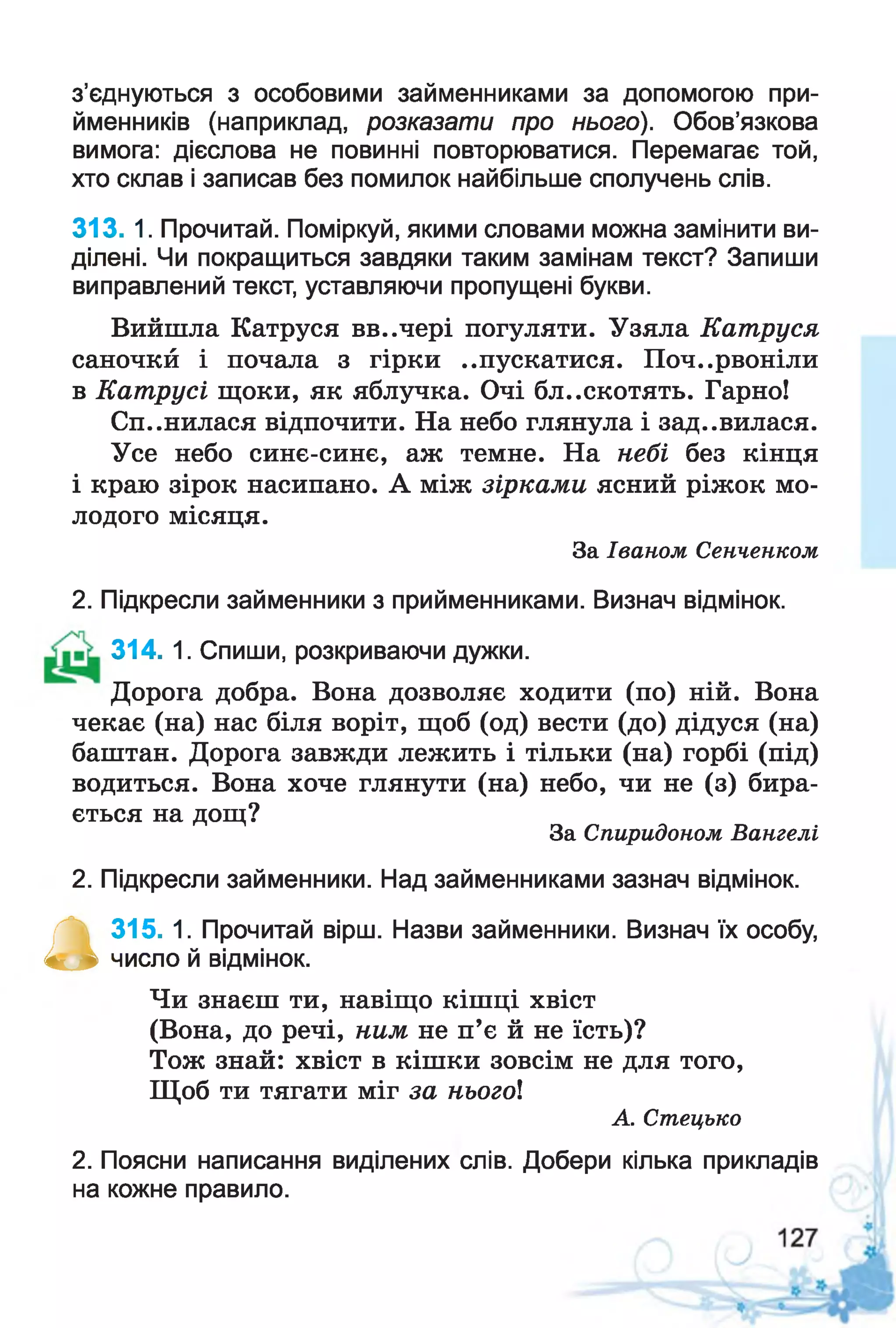 з’єднуються з особовими займенниками за допомогою при­
йменників (наприклад, розказати про нього). Обов’язкова
вимога: дієслова не повинні повторюватися. Перемагає той,
хто склав і записав без помилок найбільше сполучень слів.
313. 1. Прочитай. Поміркуй, якими словами можна замінити ви­
ділені. Чи покращиться завдяки таким замінам текст? Запиши
виправлений текст, уставляючи пропущені букви.
Вийшла Катруся вв..чері погуляти. Узяла Катруся
саночкй і почала з гірки ..пускатися. Почервоніли
в Катрусі щоки, як яблучка. Очі бл..скотять. Гарно!
Спинилася відпочити. На небо глянула і зад..вилася.
Усе небо синє-синє, аж темне. На небі без кінця
і краю зірок насипано. А між зірками ясний ріжок мо­
лодого місяця.
За Іваном Сенченком
2. Підкресли займенники з прийменниками. Визнач відмінок.
314. 1. Спиши, розкриваючи дужки.
Дорога добра. Вона дозволяє ходити (по) ній. Вона
чекає (на) нас біля воріт, щоб (од) вести (до) дідуся (на)
баштан. Дорога завжди лежить і тільки (на) горбі (під)
водиться. Вона хоче глянути (на) небо, чи не (з) бира-
ється на дощ?
За Спиридоном Вангелі
2. Підкресли займенники. Над займенниками зазнач відмінок.
а
315. 1. Прочитай вірш. Назви займенники. Визнач їх особу,
число й відмінок.
Чи знаєш ти, навіщо кішці хвіст
(Вона, до речі, ним не п’є й не їсть)?
Тож знай: хвіст в кішки зовсім не для того,
Щоб ти тягати міг за ньогої
А. Стецько
2. Поясни написання виділених слів. Добери кілька прикладів
на кожне правило.
 