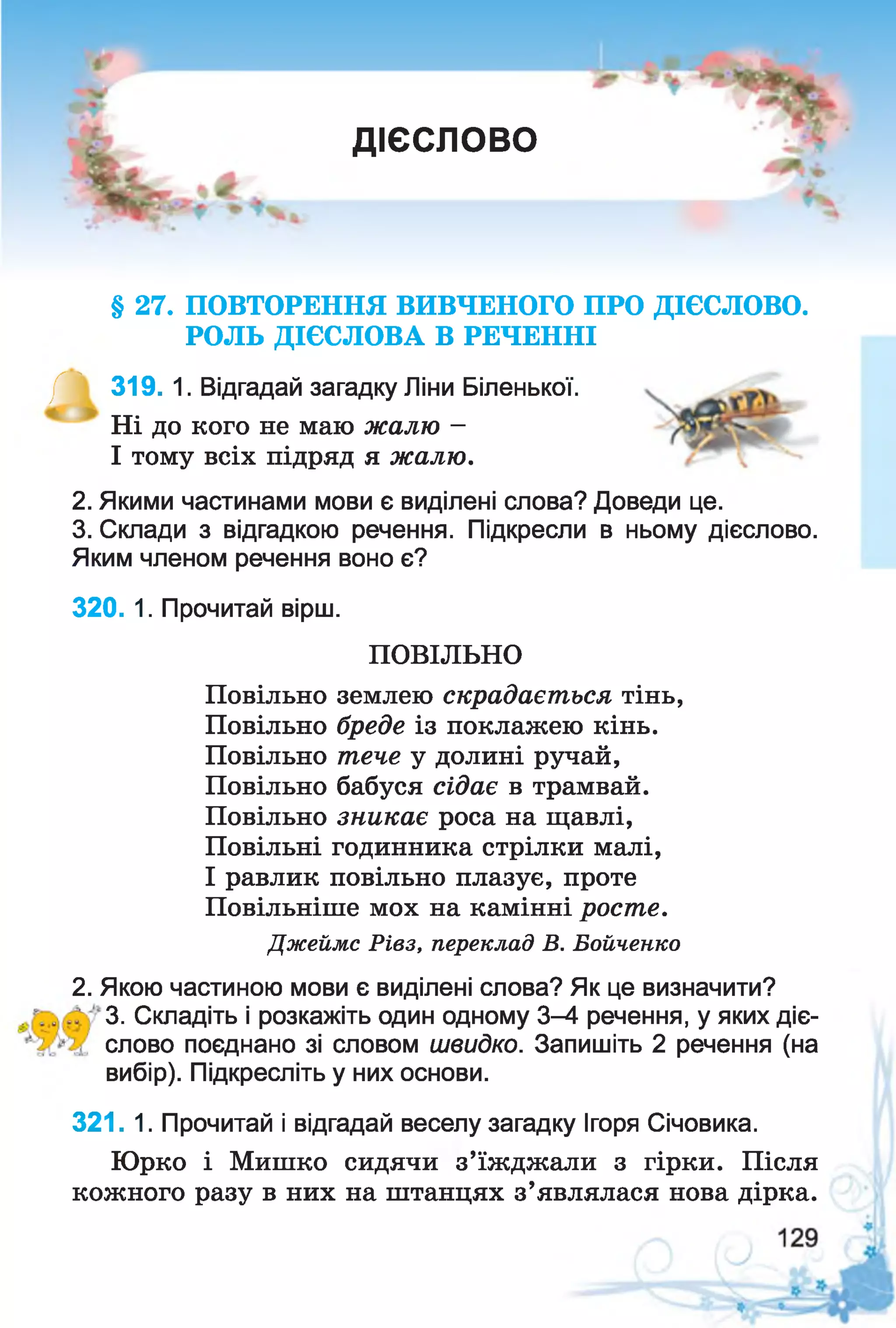 ДІЄСЛОВО
§ 27. ПОВТОРЕННЯ ВИВЧЕНОГО ПРО ДІЄСЛОВО.
РОЛЬ ДІЄСЛОВА В РЕЧЕННІ
/П 319. 1. Відгадай загадку Ліни Біленької.
Ні до кого не маю жалю -
І тому всіх підряд я жалю.
2. Якими частинами мови є виділені слова? Доведи це.
3. Склади з відгадкою речення. Підкресли в ньому дієслово.
Яким членом речення воно є?
320. 1. Прочитай вірш.
ПОВІЛЬНО
Повільно землею скрадається тінь,
Повільно бреде із поклажею кінь.
Повільно тече у долині ручай,
Повільно бабуся сідає в трамвай.
Повільно зникає роса на щавлі,
Повільні годинника стрілки малі,
І равлик повільно плазує, проте
Повільніше мох на камінні росте.
Джеймс Рівз, переклад В. Бойченко
2. Якою частиною мови є виділені слова? Як це визначити?
3. Складіть і розкажіть один одному 3-4 речення, у яких діє-
с л о в о поєднано зі словом швидко. Запишіть 2 речення (на
вибір). Підкресліть у них основи.
321. 1. Прочитай і відгадай веселу загадку Ігоря Січовика.
Юрко і Мишко сидячи з’їжджали з гірки. Після
кожного разу в них на штанцях з’являлася нова дірка.
 