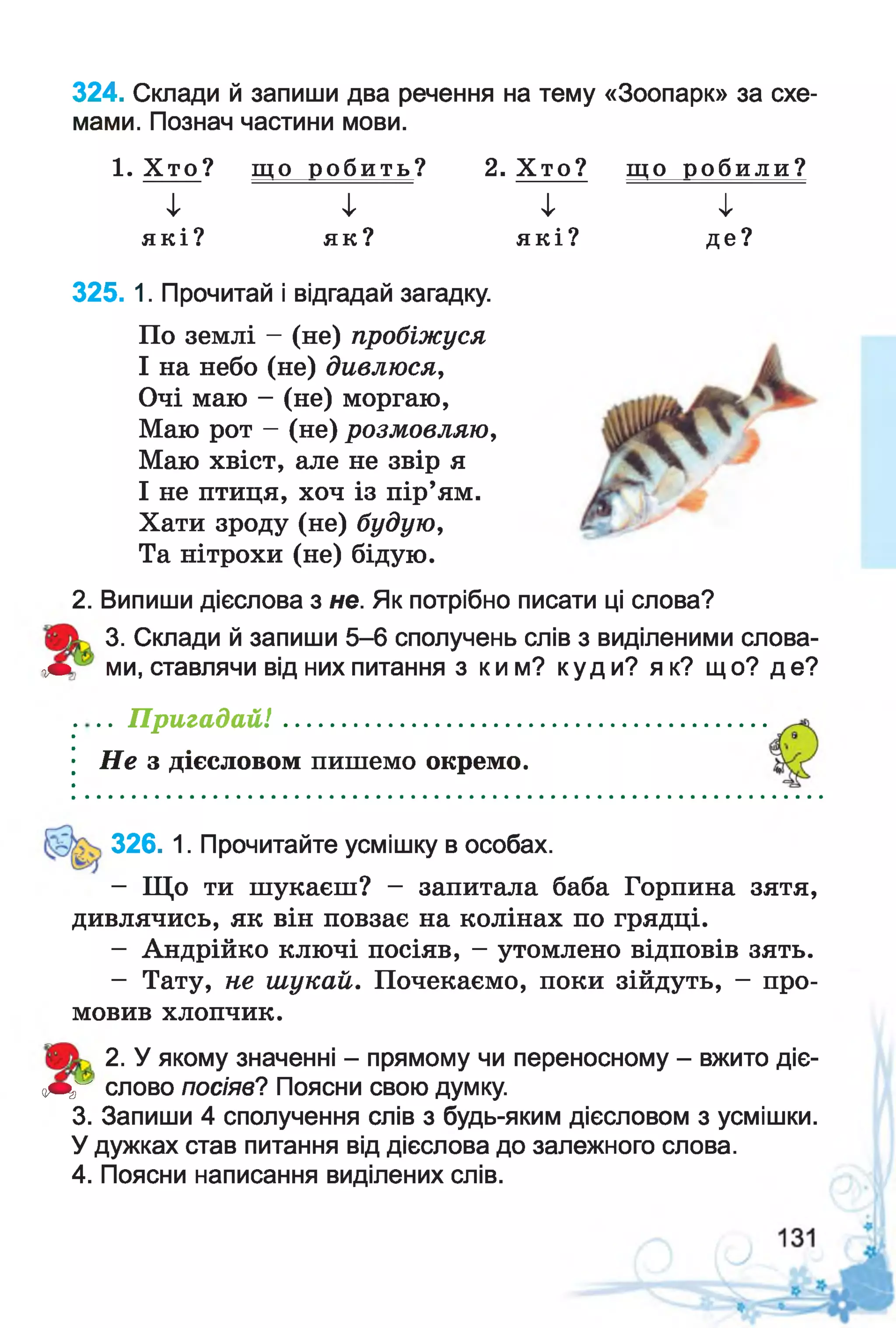 324. Склади й запиши два речення на тему «Зоопарк» за схе­
мами. Познач частини мови.
1. Х т о ? щ о р о б и т ь ? 2. Х т о ? щ о р о б и л и ?
і
я к і ?
і
я к ?
І
я к і ?
і
д е ?
325. 1. Прочитай і відгадай загадку.
По землі - (не) пробіжуся
І на небо (не) дивлюся,
Очі маю - (не) моргаю,
Маю рот - (не) розмовляю,
Маю хвіст, але не звір я
І не птиця, хоч із пір’ям.
Хати зроду (не) будую,
Та нітрохи (не) бідую.
2. Випиши дієслова з не. Як потрібно писати ці слова?
3. Склади й запиши 5-6 сполучень слів з виділеними слова-
<т> ми, ставлячи від них питання з ким? куди? як? що? де?
.. П р и га д а й ! ......................................
Н е з дієсловом пишемо окремо.
326. 1. Прочитайте усмішку в особах.
- Що ти шукаєш? - запитала баба Горпина зятя,
дивлячись, як він повзає на колінах по грядці.
- Андрійко ключі посіяв, - утомлено відповів зять.
- Тату, не шукай. Почекаємо, поки зійдуть, - про­
мовив хлопчик.
2. У якому значенні - прямому чи переносному - вжито діє-
оЩГ слово посіяв? Поясни свою думку.
3. Запиши 4 сполучення слів з будь-яким дієсловом з усмішки.
У дужках став питання від дієслова до залежного слова.
4. Поясни написання виділених слів.
 