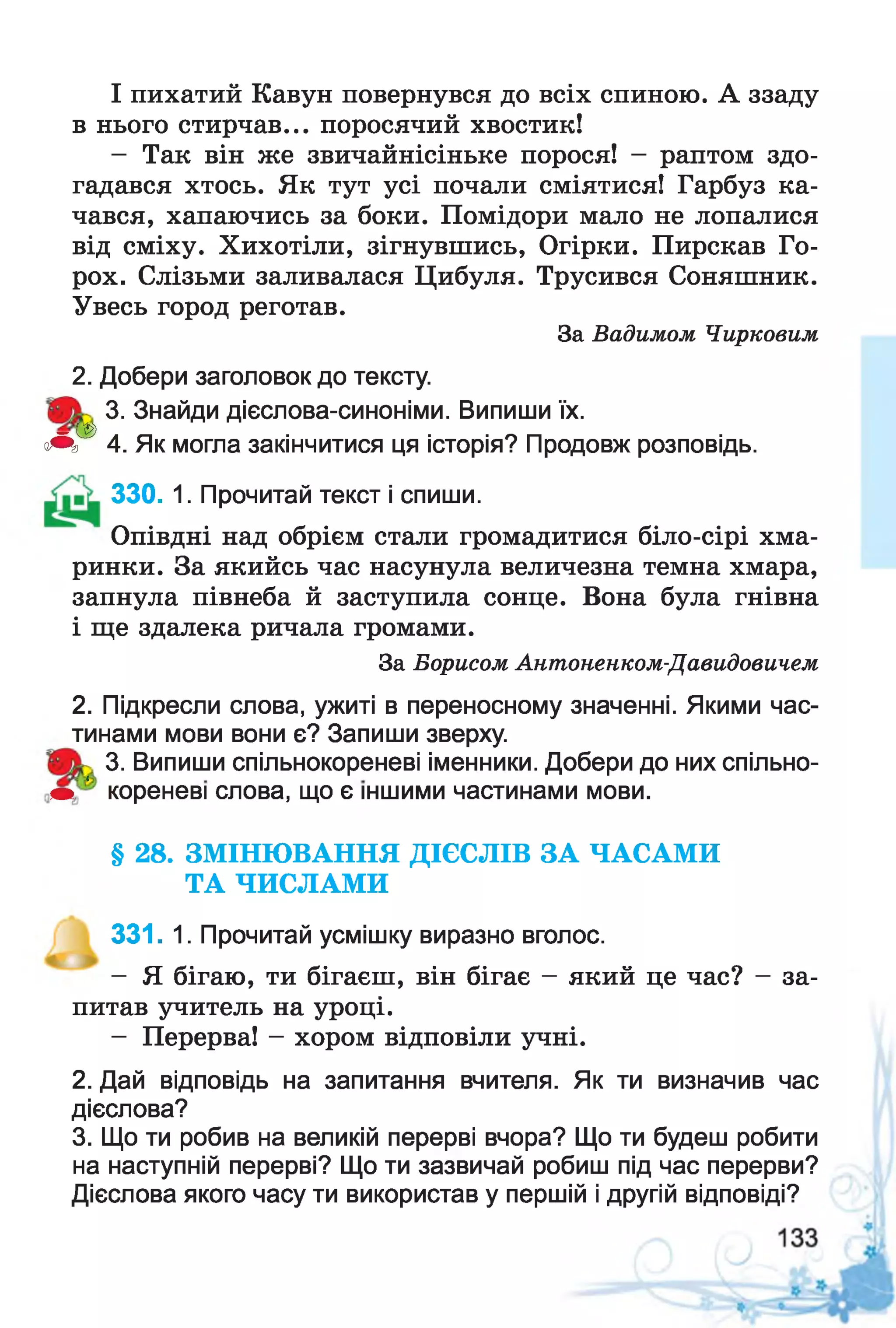 І пихатий Кавун повернувся до всіх спиною. А ззаду
в нього стирчав... поросячий хвостик!
- Так він же звичайнісіньке порося! - раптом здо­
гадався хтось. Як тут усі почали сміятися! Гарбуз ка­
чався, хапаючись за боки. Помідори мало не лопалися
від сміху. Хихотіли, зігнувшись, Огірки. Пирскав Го­
рох. Слізьми заливалася Цибуля. Трусився Соняшник.
Увесь город реготав.
За Вадимом Чирковим
2. Добери заголовок до тексту.
3. Знайди дієслова-синоніми. Випиши їх.
— із
чЩ> 4. Як могла закінчитися ця історія? Продовж розповідь.
330. 1. Прочитай текст і спиши.
Опівдні над обрієм стали громадитися біло-сірі хма­
ринки. За якийсь час насунула величезна темна хмара,
запнула півнеба й заступила сонце. Вона була гнівна
і ще здалека ричала громами.
За Борисом Антоненком-Давидовичем
2. Підкресли слова, ужиті в переносному значенні. Якими час­
тинами мови вони є? Запиши зверху.
3. Випиши спільнокореневі іменники. Добери до них спільно-
т ‘ кореневі слова, що є іншими частинами мови.
§ 28. ЗМ ІНЮ ВАННЯ ДІЄСЛІВ ЗА ЧАСАМИ
ТА ЧИСЛАМИ
331. 1. Прочитай усмішку виразно вголос.
- Я бігаю, ти бігаєш, він бігає - який це час? - за­
питав учитель на уроці.
- Перерва! - хором відповіли учні.
2. Дай відповідь на запитання вчителя. Як ти визначив час
дієслова?
3. Що ти робив на великій перерві вчора? Що ти будеш робити
на наступній перерві? Що ти зазвичай робиш під час перерви?
Дієслова якого часу ти використав у першій і другій відповіді?
 
