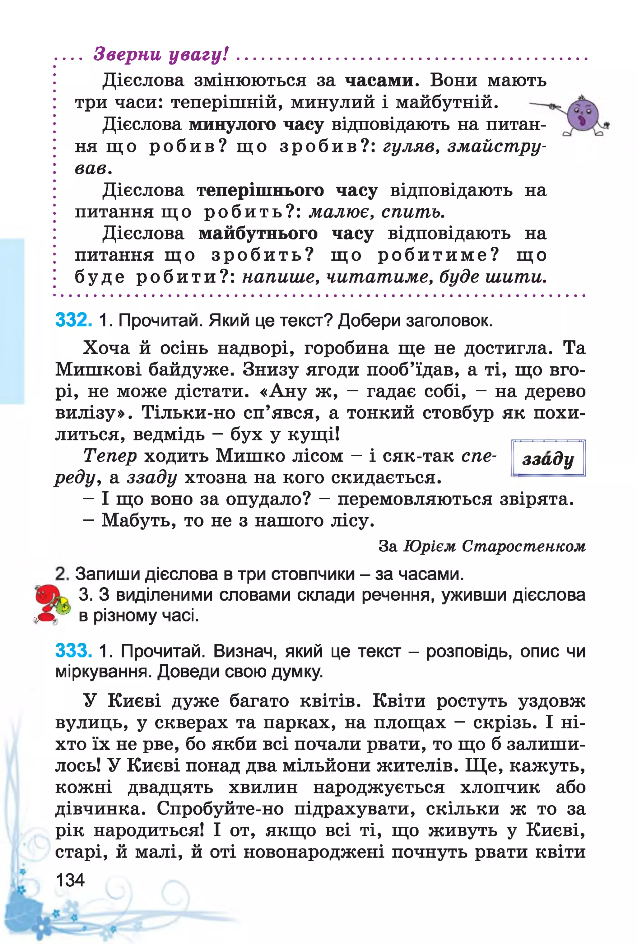 Дієслова змінюються за часами. Вони мають
три часи: теперішній, минулий і майбутній.
Дієслова минулого часу відповідають на питан­
ня що робив? що зробив?: гуляв, змайстру­
вав.
Дієслова теперішнього часу відповідають на
питання що робить?: малює, спить.
Дієслова майбутнього часу відповідають на
питання що зр о б и ть? що р о б и т и м е? що
буде робити?: напише, читатиме, буде шити.
... Зверни ув а гу !..................................................
332. 1. Прочитай. Який це текст? Добери заголовок.
Хоча й осінь надворі, горобина ще не достигла. Та
Мишкові байдуже. Знизу ягоди пооб’їдав, а ті, що вго­
рі, не може дістати. «Ану ж, - гадає собі, - на дерево
вилізу». Тільки-но сп’явся, а тонкий стовбур як похи­
литься, ведмідь - бух у кущі!
ззадуТепер ходить Мишко лісом - і сяк-так спе­
реду, а ззаду хтозна на кого скидається.
- І що воно за опудало? - перемовляються звірята.
- Мабуть, то не з нашого лісу.
За Юрієм Старостенком
Запиши дієслова в три стовпчики - за часами.
3. З виділеними словами склади речення, уживши дієслова
■т"* в різному часі.
333. 1. Прочитай. Визнач, який це текст - розповідь, опис чи
міркування. Доведи свою думку.
У Києві дуже багато квітів. Квіти ростуть уздовж
вулиць, у скверах та парках, на площах - скрізь. І ні­
хто їх не рве, бо якби всі почали рвати, то що б залиши­
лось! У Києві понад два мільйони жителів. Ще, кажуть,
кожні двадцять хвилин народжується хлопчик або
дівчинка. Спробуйте-но підрахувати, скільки ж то за
рік народиться! І от, якщо всі ті, що живуть у Києві,
старі, й малі, й оті новонароджені почнуть рвати квіти
134
 