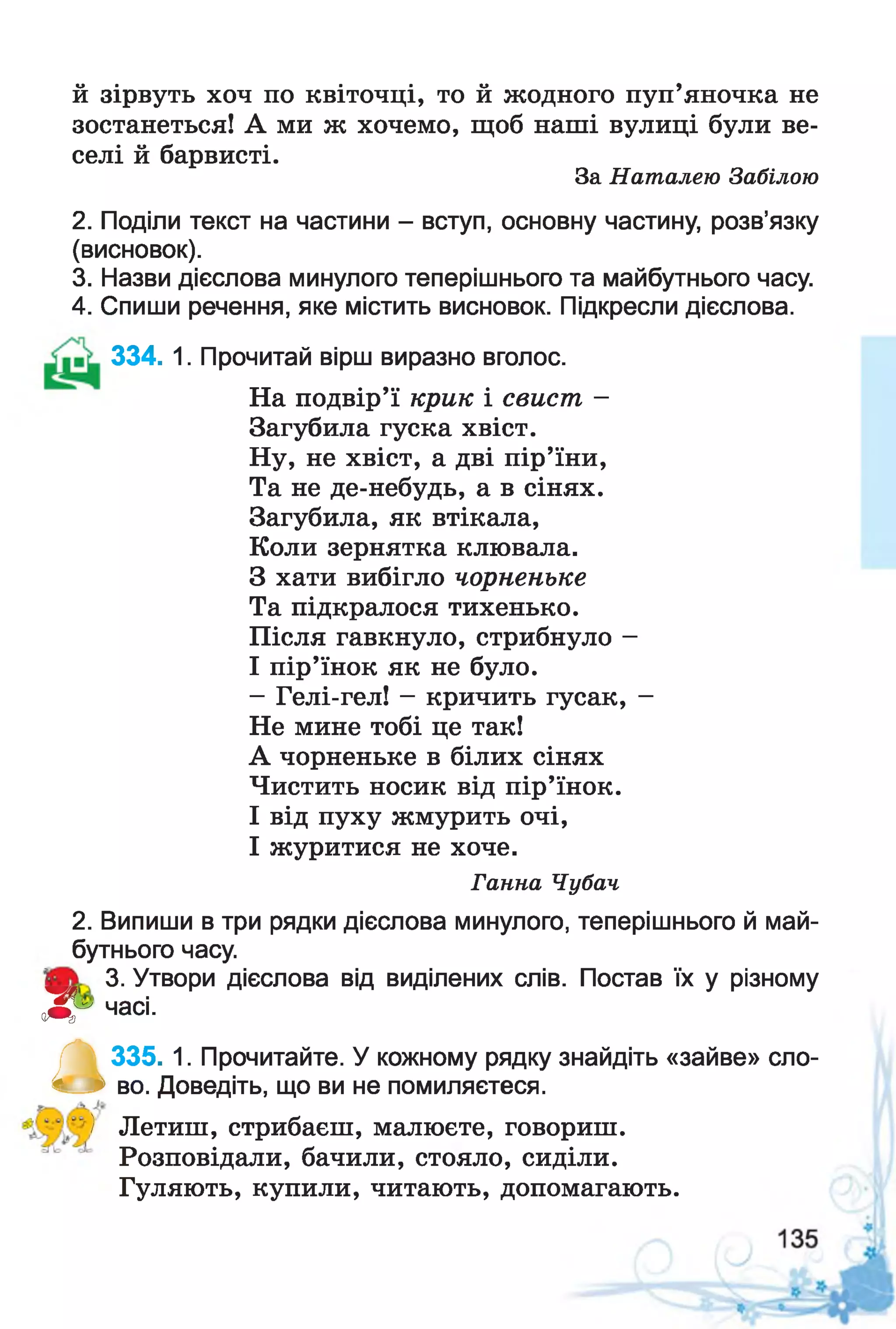 й зірвуть хоч по квіточці, то й жодного пуп’яночка не
зостанеться! А ми ж хочемо, щоб наші вулиці були ве­
селі й барвисті.
За Наталею Забілою
2. Поділи текст на частини - вступ, основну частину, розв’язку
(висновок).
3. Назви дієслова минулого теперішнього та майбутнього часу.
4. Спиши речення, яке містить висновок. Підкресли дієслова.
334. 1. Прочитай вірш виразно вголос.
На подвір’ї крик і свист -
Загубила гуска хвіст.
Ну, не хвіст, а дві пір’їни,
Та не де-небудь, а в сінях.
Загубила, як втікала,
Коли зернятка клювала.
З хати вибігло чорненьке
Та підкралося тихенько.
Після гавкнуло, стрибнуло -
І пір’їнок як не було.
- Гелі-гел! - кричить гусак, -
Не мине тобі це так!
А чорненьке в білих сінях
Чистить носик від пір’їнок.
І від пуху жмурить очі,
І журитися не хоче.
Ганна Чубач
2. Випиши в три рядки дієслова минулого, теперішнього й май­
бутнього часу.
3. Утвори дієслова від виділених слів. Постав їх у різному
Л г часі-
а335. 1. Прочитайте. У кожному рядку знайдіть «зайве» сло­
во. Доведіть, що ви не помиляєтеся.
) Летиш, стрибаєш, малюєте, говориш.
Розповідали, бачили, стояло, сиділи.
Гуляють, купили, читають, допомагають.
 