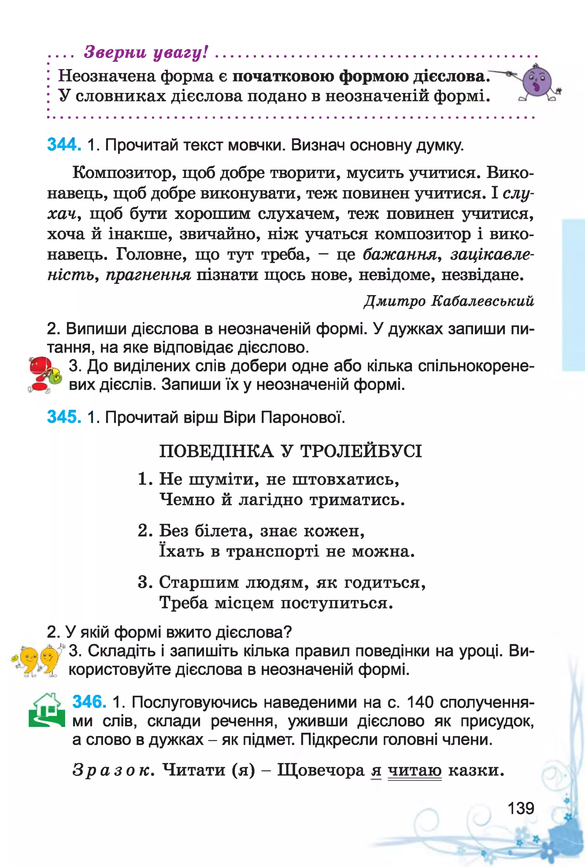Неозначена форма є початковою формою дієслова.
У словниках дієслова подано в неозначеній формі.
... Зверни увагу! .........................................................
344. 1. Прочитай текст мовчки. Визнач основну думку.
Композитор, щоб добре творити, мусить учитися. Вико­
навець, щоб добре виконувати, теж повинен учитися. І слу­
хач, щоб бути хорошим слухачем, теж повинен учитися,
хоча й інакше, звичайно, ніж учаться композитор і вико­
навець. Головне, що тут треба, - це бажання, зацікавле­
ність, прагнення пізнати щось нове, невідоме, незвідане.
Дмитро Кабалевський
2. Випиши дієслова в неозначеній формі. У дужках запиши пи­
тання, на яке відповідає дієслово.
ЯІЬ 3. До виділених слів добери одне або кілька спільнокорене-
вих дієслів. Запиши їх у неозначеній формі.
345. 1. Прочитай вірш Віри Паронової.
ПОВЕДІНКА У ТРОЛЕЙБУСІ
1. Не шуміти, не штовхатись,
Чемно й лагідно триматись.
2. Без білета, знає кожен,
їхать в транспорті не можна.
3. Старшим людям, як годиться,
Треба місцем поступиться.
2. У якій формі вжито дієслова?
^ 3 . Складіть і запишіть кілька правил поведінки на уроці. Ви-
£, користовуйте дієслова в неозначеній формі.
346. 1. Послуговуючись наведеними на с. 140 сполучення-
К г Ч ми слів, склади речення, уживши дієслово як присудок,
а слово в дужках - як підмет. Підкресли головні члени.
З р а з о к . Читати (я) - Щовечора я читаю казки.
139
 