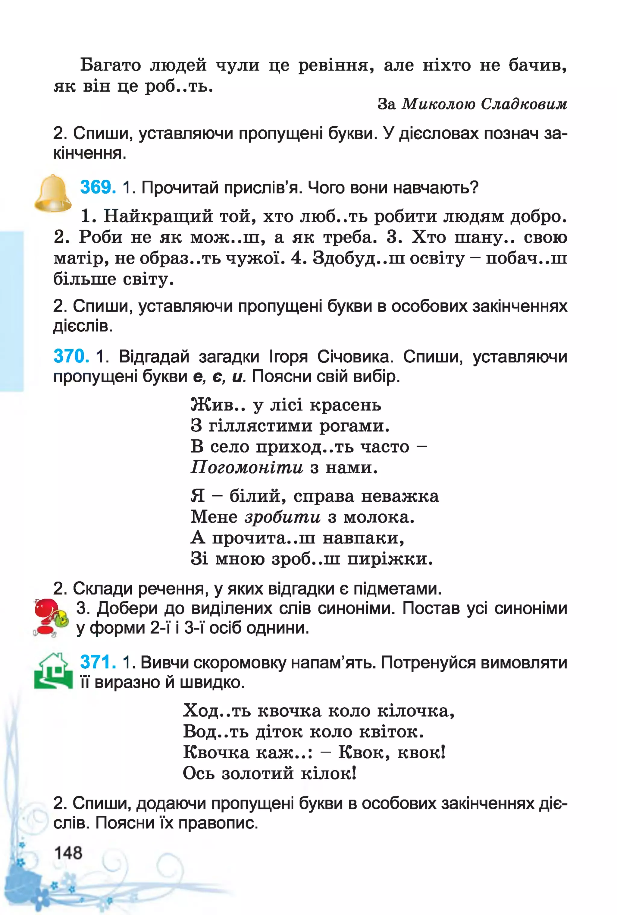 Багато людей чули це ревіння, але ніхто не бачив,
як він це роб..ть.
За Миколою Сладковим
2. Спиши, уставляючи пропущені букви. У дієсловах познач за­
кінчення.
^ 369. 1. Прочитай прислів’я. Чого вони навчають?
1. Найкращий той, хто люб..ть робити людям добро.
2. Роби не як мож..ш, а як треба. 3. Хто шану., свою
матір, не образ..ть чужої. 4. Здобуд..ш освіту - побач..ш
більше світу.
2. Спиши, уставляючи пропущені букви в особових закінченнях
дієслів.
370. 1. Відгадай загадки Ігоря Січовика. Спиши, уставляючи
пропущені букви е, є, и. Поясни свій вибір.
Жив., у лісі красень
З гіллястими рогами.
В село приходить часто -
Погомоніти з нами.
Я - білий, справа неважка
Мене зробити з молока.
А прочита..ш навпаки,
Зі мною зроб..ш пиріжки.
2. Склади речення, у яких відгадки є підметами.
Щк' 3. Добери до виділених слів синоніми. Постав усі синоніми
у форми 2-ї і 3-ї осіб однини.
371. 1. Вивчи скоромовку напам’ять. Потренуйся вимовляти
її виразно й швидко.
Ход..ть квочка коло кілочка,
Вод..ть діток коло квіток.
Квочка каж..: - Квок, квок!
Ось золотий кілок!
2. Спиши, додаючи пропущені букви в особових закінченнях діє­
слів. Поясни їх правопис.
 