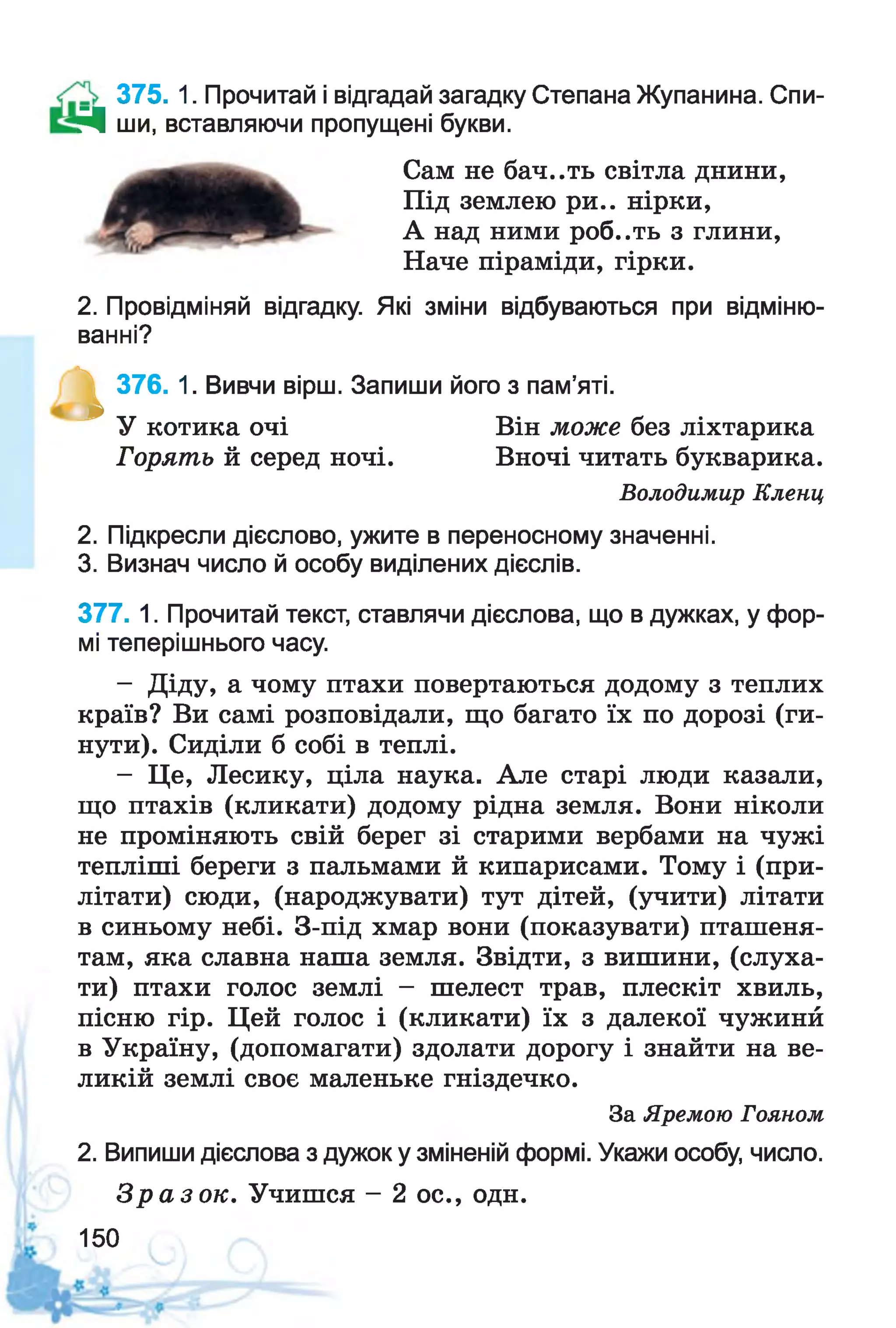 375. 1. Прочитай і відгадай загадку Степана Жупанина. Спи-
Д ши, вставляючи пропущені букви.
Сам не бач..ть світла днини,
Під землею ри.. нірки,
А над ними роб..ть з глини,
Наче піраміди, гірки.
2. Провідміняй відгадку. Які зміни відбуваються при відміню­
ванні?
^ 376. 1. Вивчи вірш. Запиши його з пам’яті.
2. Підкресли дієслово, ужите в переносному значенні.
3. Визнач число й особу виділених дієслів.
377. 1. Прочитай текст, ставлячи дієслова, що в дужках, у фор­
мі теперішнього часу.
- Діду, а чому птахи повертаються додому з теплих
країв? Ви самі розповідали, що багато їх по дорозі (ги­
нути). Сиділи б собі в теплі.
- Це, Лесику, ціла наука. Але старі люди казали,
що птахів (кликати) додому рідна земля. Вони ніколи
не проміняють свій берег зі старими вербами на чужі
тепліші береги з пальмами й кипарисами. Тому і (при­
літати) сюди, (народжувати) тут дітей, (учити) літати
в синьому небі. З-під хмар вони (показувати) пташеня­
там, яка славна наша земля. Звідти, з вишини, (слуха­
ти) птахи голос землі - шелест трав, плескіт хвиль,
пісню гір. Цей голос і (кликати) їх з далекої чужинй
в Україну, (допомагати) здолати дорогу і знайти на ве­
ликій землі своє маленьке гніздечко.
2. Випиши дієслова з дужок у зміненій формі. Укажи особу, число.
З р а з о к . Учишся - 2 ос., одн.
У котика очі
Горять й серед ночі.
Він може без ліхтарика
Вночі читать букварика.
Володимир Клени,
За Яремою Гояном
150
 